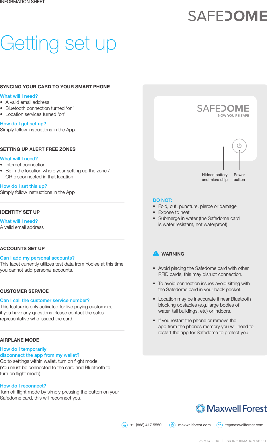 Getting set up  WARNING •  Avoid placing the Safedome card with other RFIDcards, this may disrupt connection.•  To avoid connection issues avoid sitting with theSafedome card in your back pocket.•  Location may be inaccurate if near Bluetooth blocking obstacles (e.g. large bodies of water,tall buildings, etc) or indoors.•  If you restart the phone or remove the appfromthe phones memory you will need to restart the app for Safedome toprotectyou.SYNCING YOUR CARD TO YOUR SMART PHONEWhat will I need?•  A valid email address •  Bluetooth connection turned ‘on’•  Location services turned ‘on’How do I get set up?Simply follow instructions in the App.SETTING UP ALERT FREE ZONESWhat will I need?•  Internet connection •  Be in the location where your setting up the zone / ORdisconnected in that locationHow do I set this up?Simply follow instructions in the AppIDENTITY SET UPWhat will I need?A valid email address ACCOUNTS SET UPCan I add my personal accounts?This facet currently utilizes test data from Yodlee at thistime you cannot add personal accounts.CUSTOMER SERVICECan I call the customer service number?This feature is only activated for live paying customers, if you have any questions please contact the sales representative who issued the card.AIRPLANE MODEHow do I temporarily disconnecttheappfrommywallet?Go to settings within wallet, turn on ﬂight mode.  (You must be connected to the card and Bluetooth to turnon ﬂight mode).How do I reconnect?Turn off ﬂight mode by simply pressing the button on your Safedome card, thiswill reconnect you.INFORMATION SHEETDO NOT:•  Fold, cut, puncture, pierce or damage•  Expose to heat •  Submerge in water (the Safedome card  is water resistant, not waterproof)Hidden battery  and micro chipPower button25 MAY 2015  |  SD INFORMATION SHEET tt@maxwellforest.com+1 (888) 417 5550 maxwellforest.com