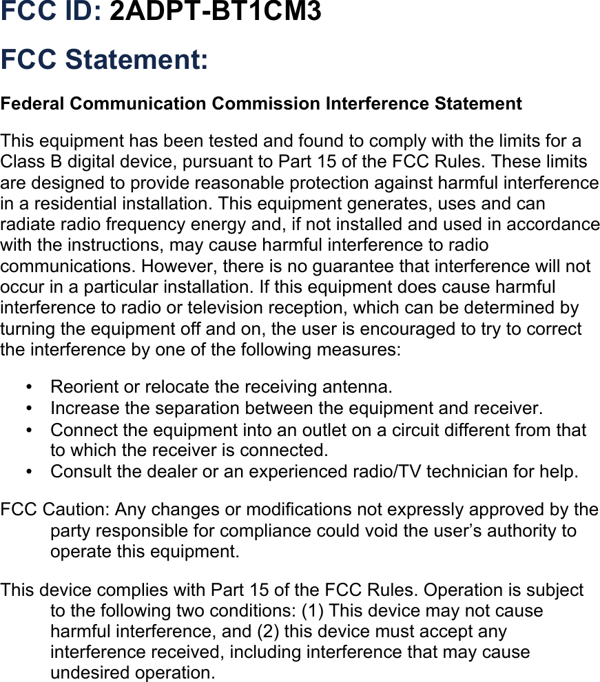 FCC ID: 2ADPT-BT1CM3 FCC Statement:  Federal Communication Commission Interference Statement  This equipment has been tested and found to comply with the limits for a Class B digital device, pursuant to Part 15 of the FCC Rules. These limits are designed to provide reasonable protection against harmful interference in a residential installation. This equipment generates, uses and can radiate radio frequency energy and, if not installed and used in accordance with the instructions, may cause harmful interference to radio communications. However, there is no guarantee that interference will not occur in a particular installation. If this equipment does cause harmful interference to radio or television reception, which can be determined by turning the equipment off and on, the user is encouraged to try to correct the interference by one of the following measures:  • ︎Reorient or relocate the receiving antenna. ! • Increase the separation between the equipment and receiver. ! • Connect the equipment into an outlet on a circuit different from that to which the !receiver is connected. ! • Consult the dealer or an experienced radio/TV technician for help.  !FCC Caution: Any changes or modifications not expressly approved by the party responsible for compliance could void the user’s authority to operate this equipment. ! This device complies with Part 15 of the FCC Rules. Operation is subject to the following two conditions: (1) This device may not cause harmful interference, and (2) this device must accept any interference received, including interference that may cause undesired operation. ! !