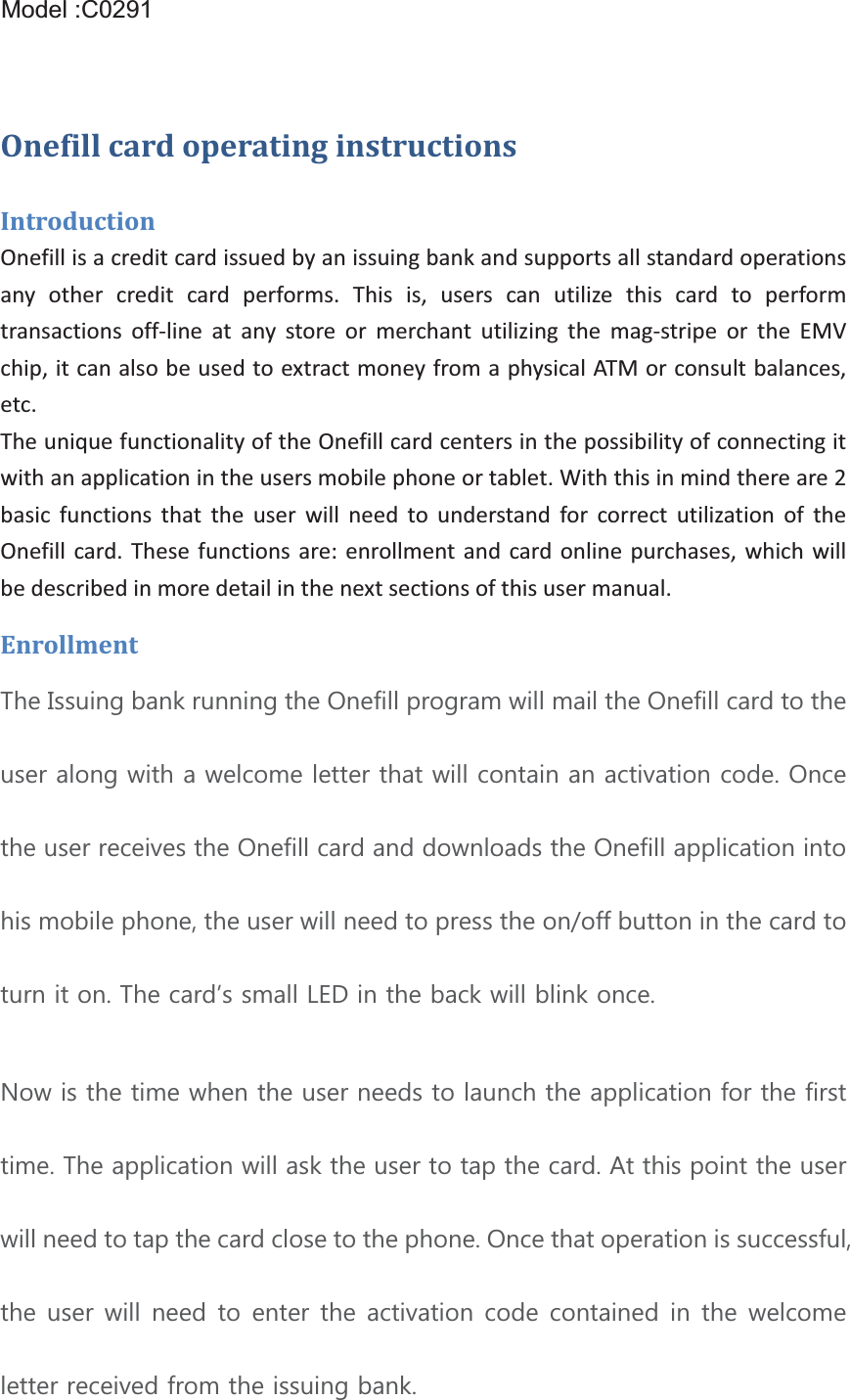 Model:BT1XXX  (X=0~9,A~ZorBlank)OnefillcardoperatinginstructionsIntroductionOnefillisacreditcardissuedbyanissuingbankandsupportsallstandardoperationsany other credit card performs. This is, users can utilize this card to performtransactions offline at any store or merchant utilizing the magstripe or the EMVchip,itcanalsobeusedtoextractmoneyfromaphysicalATMorconsultbalances,etc.TheuniquefunctionalityoftheOnefillcardcentersinthepossibilityofconnectingitwithanapplicationintheusersmobilephoneortablet.Withthisinmindthereare2basic functions that the user will need to understand for correct utilization of theOnefill card. These functions are: enrollment and card online purchases, which willbedescribedinmoredetailinthenextsectionsofthisusermanual.Enrollment7KH,VVXLQJEDQNUXQQLQJWKH2QHILOOSURJUDPZLOOPDLOWKH2QHILOOFDUGWRWKHXVHUDORQJZLWKDZHOFRPHOHWWHUWKDWZLOOFRQWDLQDQDFWLYDWLRQFRGH2QFHWKHXVHUUHFHLYHVWKH2QHILOOFDUGDQGGRZQORDGVWKH2QHILOODSSOLFDWLRQLQWRKLVPRELOHSKRQHWKHXVHUZLOOQHHGWRSUHVVWKHRQRIIEXWWRQLQWKHFDUGWRWXUQLWRQ7KHFDUGĜVVPDOO/(&apos;LQWKHEDFNZLOOEOLQNRQFH1RZLVWKHWLPHZKHQWKHXVHUQHHGVWRODXQFKWKHDSSOLFDWLRQIRUWKHILUVWWLPH7KHDSSOLFDWLRQZLOODVNWKHXVHUWRWDSWKHFDUG$WWKLVSRLQWWKHXVHUZLOOQHHGWRWDSWKHFDUGFORVHWRWKHSKRQH2QFHWKDWRSHUDWLRQLVVXFFHVVIXOWKHXVHUZLOOQHHGWRHQWHUWKHDFWLYDWLRQFRGHFRQWDLQHGLQWKHZHOFRPHOHWWHUUHFHLYHGIURPWKHLVVXLQJEDQNModel :C0291