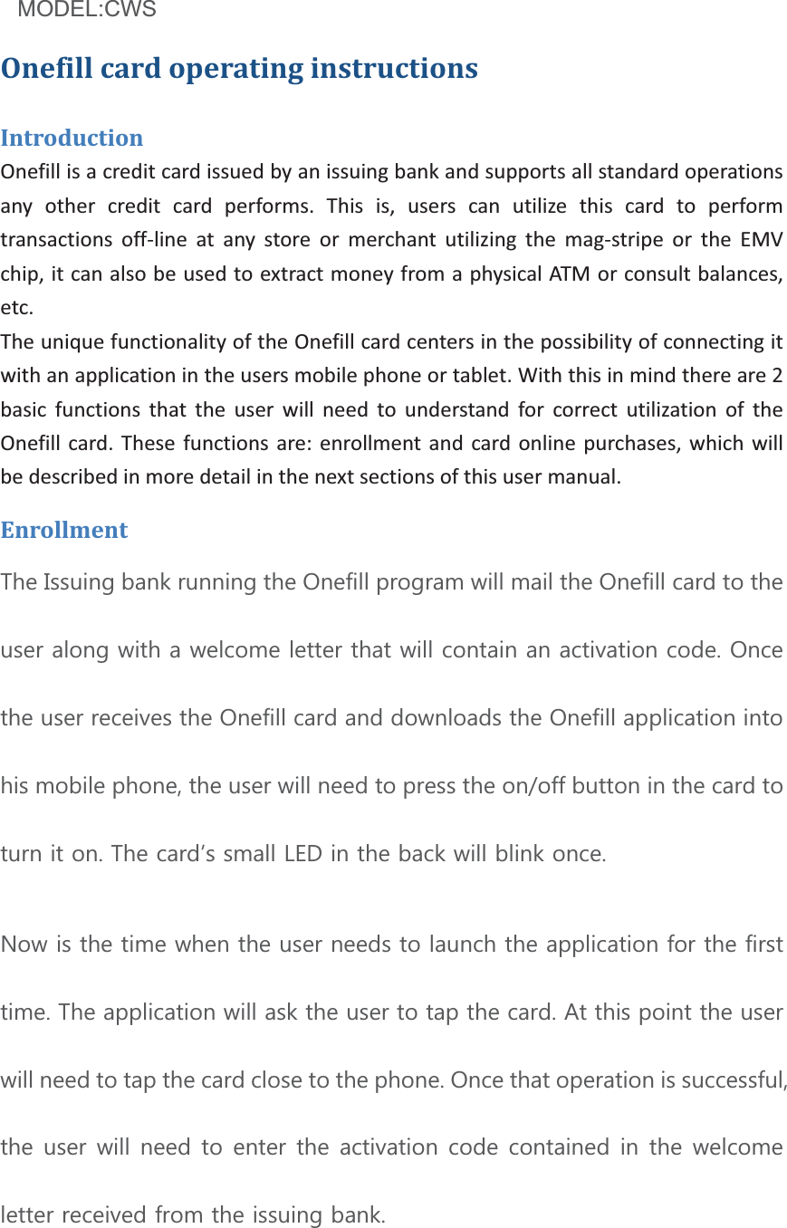 Model:BT1XXX  (X=0~9,A~ZorBlank)OnefillcardoperatinginstructionsIntroductionOnefillisacreditcardissuedbyanissuingbankandsupportsallstandardoperationsany other credit card performs. This is, users can utilize this card to performtransactions offline at any store or merchant utilizing the magstripe or the EMVchip,itcanalsobeusedtoextractmoneyfromaphysicalATMorconsultbalances,etc.TheuniquefunctionalityoftheOnefillcardcentersinthepossibilityofconnectingitwithanapplicationintheusersmobilephoneortablet.Withthisinmindthereare2basic functions that the user will need to understand for correct utilization of theOnefillcard. These functions are:enrollment andcardonlinepurchases, which willbedescribedinmoredetailinthenextsectionsofthisusermanual.Enrollment7KH,VVXLQJEDQNUXQQLQJWKH2QHILOOSURJUDPZLOOPDLOWKH2QHILOOFDUGWRWKHXVHUDORQJZLWKDZHOFRPHOHWWHUWKDWZLOOFRQWDLQDQDFWLYDWLRQFRGH2QFHWKHXVHUUHFHLYHVWKH2QHILOOFDUGDQGGRZQORDGVWKH2QHILOODSSOLFDWLRQLQWRKLVPRELOHSKRQHWKHXVHUZLOOQHHGWRSUHVVWKHRQRIIEXWWRQLQWKHFDUGWRWXUQLWRQ7KHFDUGĜVVPDOO/(&apos;LQWKHEDFNZLOOEOLQNRQFH1RZLVWKHWLPHZKHQWKHXVHUQHHGVWRODXQFKWKHDSSOLFDWLRQIRUWKHILUVWWLPH7KHDSSOLFDWLRQZLOODVNWKHXVHUWRWDSWKHFDUG$WWKLVSRLQWWKHXVHUZLOOQHHGWRWDSWKHFDUGFORVHWRWKHSKRQH2QFHWKDWRSHUDWLRQLVVXFFHVVIXOWKHXVHUZLOOQHHGWRHQWHUWKHDFWLYDWLRQFRGHFRQWDLQHGLQWKHZHOFRPHOHWWHUUHFHLYHGIURPWKHLVVXLQJEDQNModel :C0291MODEL:CWSMODEL:CWS