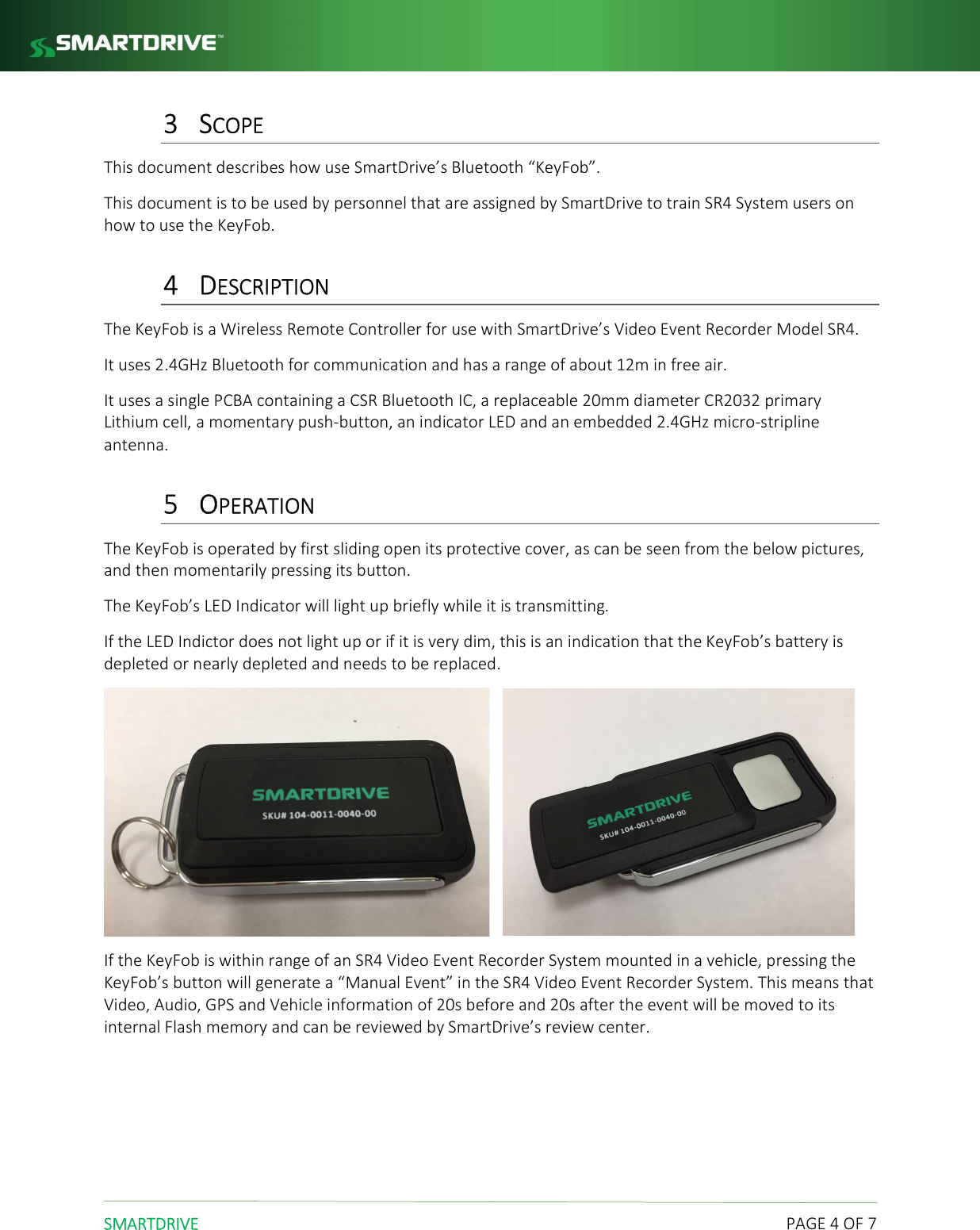  SMARTDRIVE    PAGE 4 OF 7 3 SCOPE This document describes how use SmartDrive&rsquo;s Bluetooth &ldquo;KeyFob&rdquo;. This document is to be used by personnel that are assigned by SmartDrive to train SR4 System users on how to use the KeyFob.  4 DESCRIPTION The KeyFob is a Wireless Remote Controller for use with SmartDrive&rsquo;s Video Event Recorder Model SR4. It uses 2.4GHz Bluetooth for communication and has a range of about 12m in free air. It uses a single PCBA containing a CSR Bluetooth IC, a replaceable 20mm diameter CR2032 primary Lithium cell, a momentary push-button, an indicator LED and an embedded 2.4GHz micro-stripline antenna. 5 OPERATION The KeyFob is operated by first sliding open its protective cover, as can be seen from the below pictures, and then momentarily pressing its button. The KeyFob&rsquo;s LED Indicator will light up briefly while it is transmitting.  If the LED Indictor does not light up or if it is very dim, this is an indication that the KeyFob&rsquo;s battery is depleted or nearly depleted and needs to be replaced.      If the KeyFob is within range of an SR4 Video Event Recorder System mounted in a vehicle, pressing the KeyFob&rsquo;s button will generate a &ldquo;Manual Event&rdquo; in the SR4 Video Event Recorder System. This means that Video, Audio, GPS and Vehicle information of 20s before and 20s after the event will be moved to its internal Flash memory and can be reviewed by SmartDrive&rsquo;s review center.    