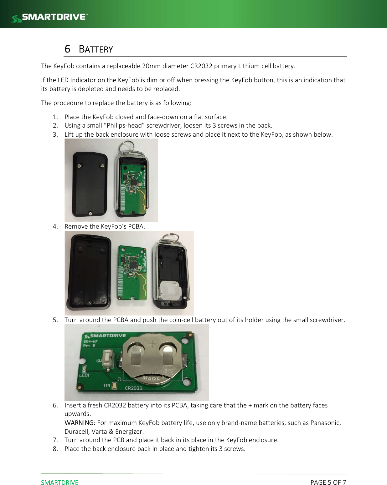  SMARTDRIVE    PAGE 5 OF 7 6 BATTERY The KeyFob contains a replaceable 20mm diameter CR2032 primary Lithium cell battery. If the LED Indicator on the KeyFob is dim or off when pressing the KeyFob button, this is an indication that its battery is depleted and needs to be replaced. The procedure to replace the battery is as following: 1. Place the KeyFob closed and face-down on a flat surface. 2. Using a small &ldquo;Philips-head&rdquo; screwdriver, loosen its 3 screws in the back. 3. Lift up the back enclosure with loose screws and place it next to the KeyFob, as shown below.  4. Remove the KeyFob&rsquo;s PCBA.  5. Turn around the PCBA and push the coin-cell battery out of its holder using the small screwdriver.  6. Insert a fresh CR2032 battery into its PCBA, taking care that the + mark on the battery faces upwards. WARNING: For maximum KeyFob battery life, use only brand-name batteries, such as Panasonic, Duracell, Varta &amp; Energizer.  7. Turn around the PCB and place it back in its place in the KeyFob enclosure. 8. Place the back enclosure back in place and tighten its 3 screws.    