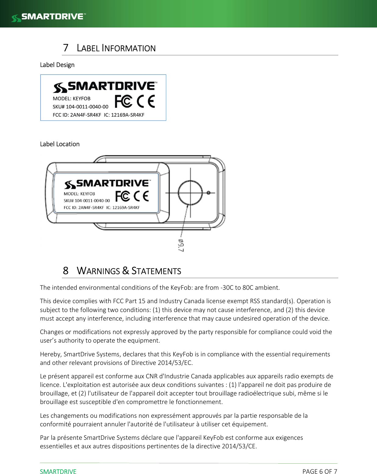  SMARTDRIVE    PAGE 6 OF 7 7 LABEL INFORMATION Label Design   Label Location  8 WARNINGS &amp; STATEMENTS The intended environmental conditions of the KeyFob: are from -30C to 80C ambient. This device complies with FCC Part 15 and Industry Canada license exempt RSS standard(s). Operation is subject to the following two conditions: (1) this device may not cause interference, and (2) this device must accept any interference, including interference that may cause undesired operation of the device. Changes or modifications not expressly approved by the party responsible for compliance could void the user&rsquo;s authority to operate the equipment. Hereby, SmartDrive Systems, declares that this KeyFob is in compliance with the essential requirements and other relevant provisions of Directive 2014/53/EC. Le pr&eacute;sent appareil est conforme aux CNR d'Industrie Canada applicables aux appareils radio exempts de licence. L'exploitation est autoris&eacute;e aux deux conditions suivantes : (1) l'appareil ne doit pas produire de brouillage, et (2) l'utilisateur de l'appareil doit accepter tout brouillage radio&eacute;lectrique subi, m&ecirc;me si le brouillage est susceptible d'en compromettre le fonctionnement. Les changements ou modifications non express&eacute;ment approuv&eacute;s par la partie responsable de la conformit&eacute; pourraient annuler l'autorit&eacute; de l'utilisateur &agrave; utiliser cet &eacute;quipement. Par la pr&eacute;sente SmartDrive Systems d&eacute;clare que l'appareil KeyFob est conforme aux exigences essentielles et aux autres dispositions pertinentes de la directive 2014/53/CE. 