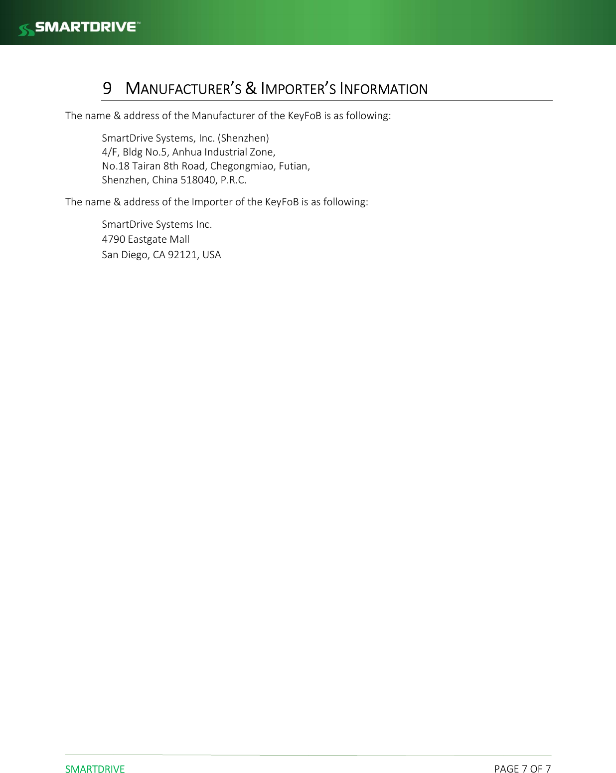  SMARTDRIVE    PAGE 7 OF 7 9 MANUFACTURER&rsquo;S &amp; IMPORTER&rsquo;S INFORMATION The name &amp; address of the Manufacturer of the KeyFoB is as following: SmartDrive Systems, Inc. (Shenzhen) 4/F, Bldg No.5, Anhua Industrial Zone,  No.18 Tairan 8th Road, Chegongmiao, Futian,  Shenzhen, China 518040, P.R.C. The name &amp; address of the Importer of the KeyFoB is as following: SmartDrive Systems Inc. 4790 Eastgate Mall San Diego, CA 92121, USA 