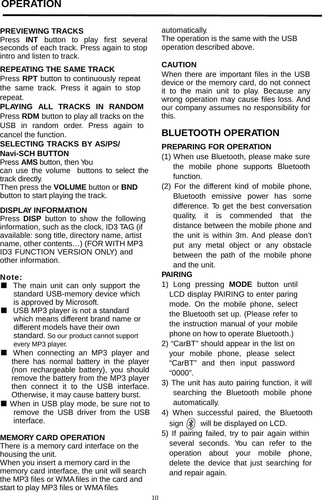         OPERATION     PREVIEWING TRACKS Press  INT button to  play first  several seconds of each track. Press again to stop intro and listen to track.  REPEATING THE SAME TRACK Press RPT button to continuously repeat the same track. Press it again to stop repeat. PLAYING ALL TRACKS IN RANDOM Press RDM button to play all tracks on the USB in random order.  Press again to cancel the function. SELECTING TRACKS BY AS/PS/ Navi-SCH BUTTON Press AMS button, then You can use the volume  buttons to select the track directly. Then press the VOLUME button or BND button to start playing the track.  DISPLAY INFORMATION Press  DISP  button to show the following information, such as the clock, ID3 TAG (if available: song title, directory name, artist name, other contents…) (FOR WITH MP3 ID3 FUNCTION VERSION ONLY) and other information.  Note:  ■ The main unit can only support the standard USB-memory device which is approved by Microsoft. ■ USB MP3 player is not a standard which means different brand name or different models have their own standard. So our product cannot support every MP3 player. ■   When connecting an MP3 player and there has normal battery in the player (non rechargeable battery), you should remove the battery from the MP3 player then connect it to the USB interface. Otherwise, it may cause battery burst. ■ When in USB play mode, be sure not to remove the USB driver from the USB interface.  MEMORY CARD OPERATION There is a memory card interface on the housing the unit. When you insert a memory card in the memory card interface, the unit will search the MP3 files or WMA files in the card and start to play MP3 files or WMA files automatically. The operation is the same with the USB operation described above.  CAUTION When there are important files in the USB device or the memory card, do not connect it to the main unit to play.  Because any wrong operation may cause files loss. And our company assumes no responsibility for this.  BLUETOOTH OPERATION  PREPARING FOR OPERATION (1) When use Bluetooth, please make sure the mobile phone supports Bluetooth function. (2) For the different kind of mobile phone, Bluetooth emissive power has some difference. To get the best conversation quality, it is commended that the distance between the mobile phone and the unit is within 3m. And please don’t put any metal object or any obstacle between the path of the mobile phone and the unit. PAIRING 1) Long pressing MODE  button until LCD display PAIRING to enter paring mode. On the mobile phone, select the Bluetooth set up. (Please refer to the instruction manual of your mobile phone on how to operate Bluetooth.) 2) “CarBT” should appear in the list on your mobile phone, please select “CarBT” and then input password “0000”. 3) The unit has auto pairing function, it will searching the Bluetooth mobile phone automatically. 4) When  successful  paired, the Bluetooth sign    will be displayed on LCD. 5) If pairing failed, try to pair again within several  seconds.  You can refer to the operation about your mobile phone, delete the device that just searching for and repair again.10  