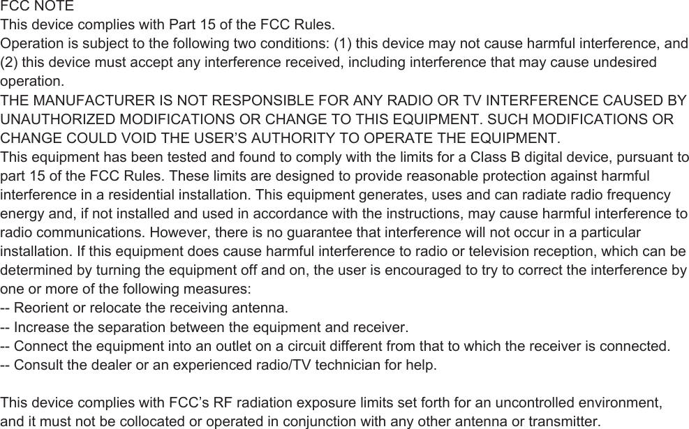 FCC NOTEThis device complies with Part 15 of the FCC Rules.Operation is subject to the following two conditions: (1) this device may not cause harmful interference, and(2) this device must accept any interference received, including interference that may cause undesiredoperation.THE MANUFACTURER IS NOT RESPONSIBLE FOR ANY RADIO OR TV INTERFERENCE CAUSED BYUNAUTHORIZED MODIFICATIONS OR CHANGE TO THIS EQUIPMENT. SUCH MODIFICATIONS ORCHANGE COULD VOID THE USER’S AUTHORITY TO OPERATE THE EQUIPMENT.This equipment has been tested and found to comply with the limits for a Class B digital device, pursuant topart 15 of the FCC Rules. These limits are designed to provide reasonable protection against harmfulinterference in a residential installation. This equipment generates, uses and can radiate radio frequencyenergy and, if not installed and used in accordance with the instructions, may cause harmful interference toradio communications. However, there is no guarantee that interference will not occur in a particularinstallation. If this equipment does cause harmful interference to radio or television reception, which can bedetermined by turning the equipment off and on, the user is encouraged to try to correct the interference byone or more of the following measures:-- Reorient or relocate the receiving antenna.-- Increase the separation between the equipment and receiver.-- Connect the equipment into an outlet on a circuit different from that to which the receiver is connected.-- Consult the dealer or an experienced radio/TV technician for help. This device complies with FCC’s RF radiation exposure limits set forth for an uncontrolled environment, and it must not be collocated or operated in conjunction with any other antenna or transmitter. 