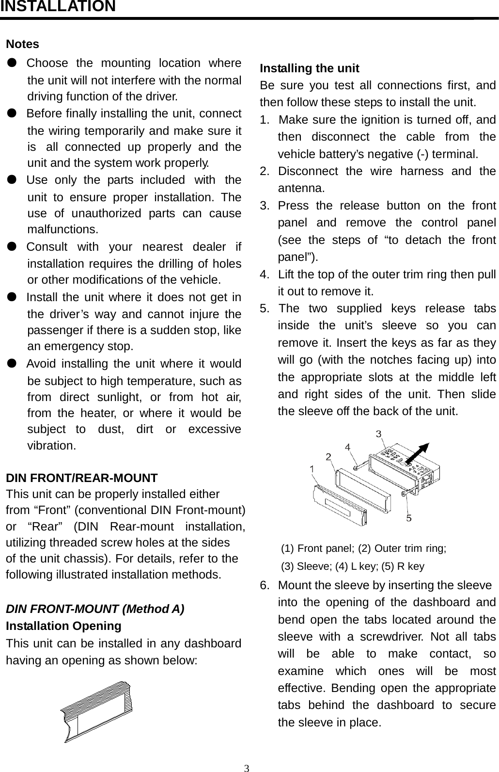                                           INSTALLATION                                                                                    Notes ● Choose  the  mounting  location  where the unit will not interfere with the normal driving function of the driver. ● Before finally installing the unit, connect the wiring temporarily and make sure it is  all connected up properly and the unit and the system work properly. ● Use only the  parts  included  with  the unit to ensure proper installation. The use  of unauthorized  parts  can cause malfunctions. ● Consult  with  your  nearest  dealer  if installation requires the drilling of holes or other modifications of the vehicle. ● Install the unit where it does not get in the driver’s  way and cannot injure the passenger if there is a sudden stop, like an emergency stop. ● Avoid installing the unit where it would be subject to high temperature, such as from  direct  sunlight,  or  from  hot  air, from the heater, or  where it would be subject to   dust,   dirt   or   excessive vibration.   DIN FRONT/REAR-MOUNT This unit can be properly installed either from “Front” (conventional DIN Front-mount) or “Rear” (DIN Rear-mount installation, utilizing threaded screw holes at the sides of the unit chassis). For details, refer to the following illustrated installation methods.   DIN FRONT-MOUNT (Method A) Installation Opening This unit can be installed in any dashboard having an opening as shown below:    Installing the unit Be sure you  test  all connections first, and then follow these steps to install the unit. 1.  Make sure the ignition is turned off, and then disconnect the cable from the vehicle battery’s negative (-) terminal. 2.  Disconnect  the wire harness and the antenna. 3. Press the release button on the front panel  and  remove  the  control  panel (see the steps  of “to detach  the front panel”). 4.  Lift the top of the outer trim ring then pull it out to remove it. 5.  The  two  supplied   keys  release  tabs inside the unit’s sleeve so you can remove it. Insert the keys as far as they will go (with the notches facing up) into the appropriate slots  at the middle left and right sides of the unit. Then slide the sleeve off the back of the unit.   (1) Front panel; (2) Outer trim ring; (3) Sleeve; (4) L key; (5) R key 6.  Mount the sleeve by inserting the sleeve into the opening of the dashboard and bend open the tabs located around the sleeve with a screwdriver. Not all  tabs will   be   able   to   make   contact,   so examine which ones will be most effective. Bending open the appropriate tabs  behind  the  dashboard  to  secure the sleeve in place. 3  