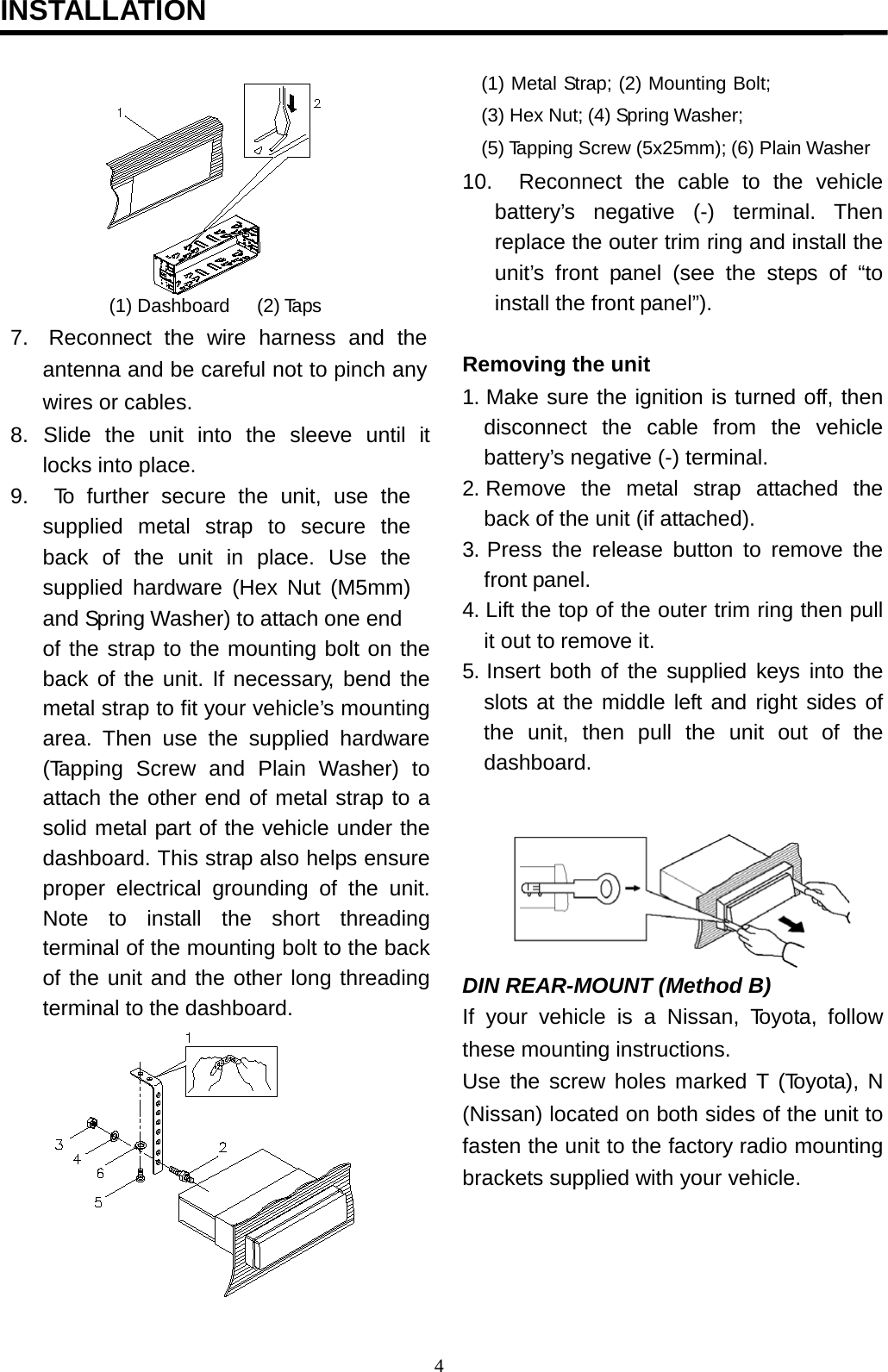                                           INSTALLATION                                                                                                (1) Dashboard  (2) Taps 7.   Reconnect the wire harness and the antenna and be careful not to pinch any wires or cables. 8.  Slide  the  unit  into  the  sleeve  until  it locks into place. 9.    To  further secure the unit, use the supplied metal strap to secure the back of the unit in place. Use the supplied hardware (Hex Nut (M5mm) and Spring Washer) to attach one end of the strap to the mounting bolt on the back of the unit. If necessary, bend the metal strap to fit your vehicle’s mounting area. Then use the supplied hardware (Tapping Screw and Plain Washer)  to attach the other end of metal strap to a solid metal part of the vehicle under the dashboard. This strap also helps ensure proper electrical grounding of the unit. Note to install the short threading terminal of the mounting bolt to the back of the unit and the other long threading terminal to the dashboard. (1) Metal Strap; (2) Mounting Bolt; (3) Hex Nut; (4) Spring Washer; (5) Tapping Screw (5x25mm); (6) Plain Washer  10.   Reconnect  the cable to the vehicle battery’s negative (-) terminal. Then replace the outer trim ring and install the unit’s front  panel (see the steps of “to install the front panel”).   Removing the unit 1. Make sure the ignition is turned off, then disconnect the cable from the vehicle battery’s negative (-) terminal. 2. Remove  the  metal  strap  attached  the back of the unit (if attached). 3. Press the release button to remove the front panel. 4. Lift the top of the outer trim ring then pull it out to remove it. 5. Insert both of the supplied keys into the slots at the middle left and right sides of the unit, then pull the unit out of the dashboard.            DIN REAR-MOUNT (Method B) If your vehicle is  a  Nissan,  Toyota, follow these mounting instructions. Use the  screw holes marked T (Toyota), N (Nissan) located on both sides of the unit to fasten the unit to the factory radio mounting brackets supplied with your vehicle. 4  