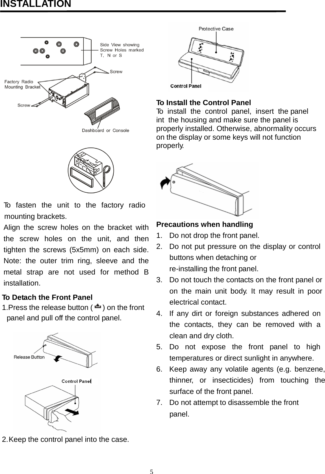                                           INSTALLATION                                                                                                                                To  fasten  the  unit  to  the  factory  radio      mounting brackets. Align the  screw  holes on the bracket with the  screw  holes  on  the  unit,  and  then tighten the screws (5x5mm) on each side. Note: the outer trim ring, sleeve and the metal  strap  are  not  used  for  method  B installation.             To Detach the Front Panel 1.Press the release button ( ) on the front     panel and pull off the control panel.  2.Keep the control panel into the case.   To Install the Control Panel To  install  the  control  panel,  insert  the panel  int  the housing and make sure the panel is  properly installed. Otherwise, abnormality occurs on the display or some keys will not function properly.    Precautions when handling 1. Do not drop the front panel. 2. Do not put pressure on the display or control buttons when detaching or re-installing the front panel. 3. Do not touch the contacts on the front panel or on the main unit body.  It may result in poor electrical contact. 4. If any dirt or foreign substances adhered on the contacts,  they can be removed with a clean and dry cloth. 5. Do not expose the front  panel to high temperatures or direct sunlight in anywhere. 6. Keep away any volatile agents (e.g. benzene, thinner,  or insecticides) from touching the surface of the front panel. 7. Do not attempt to disassemble the front panel.  5  