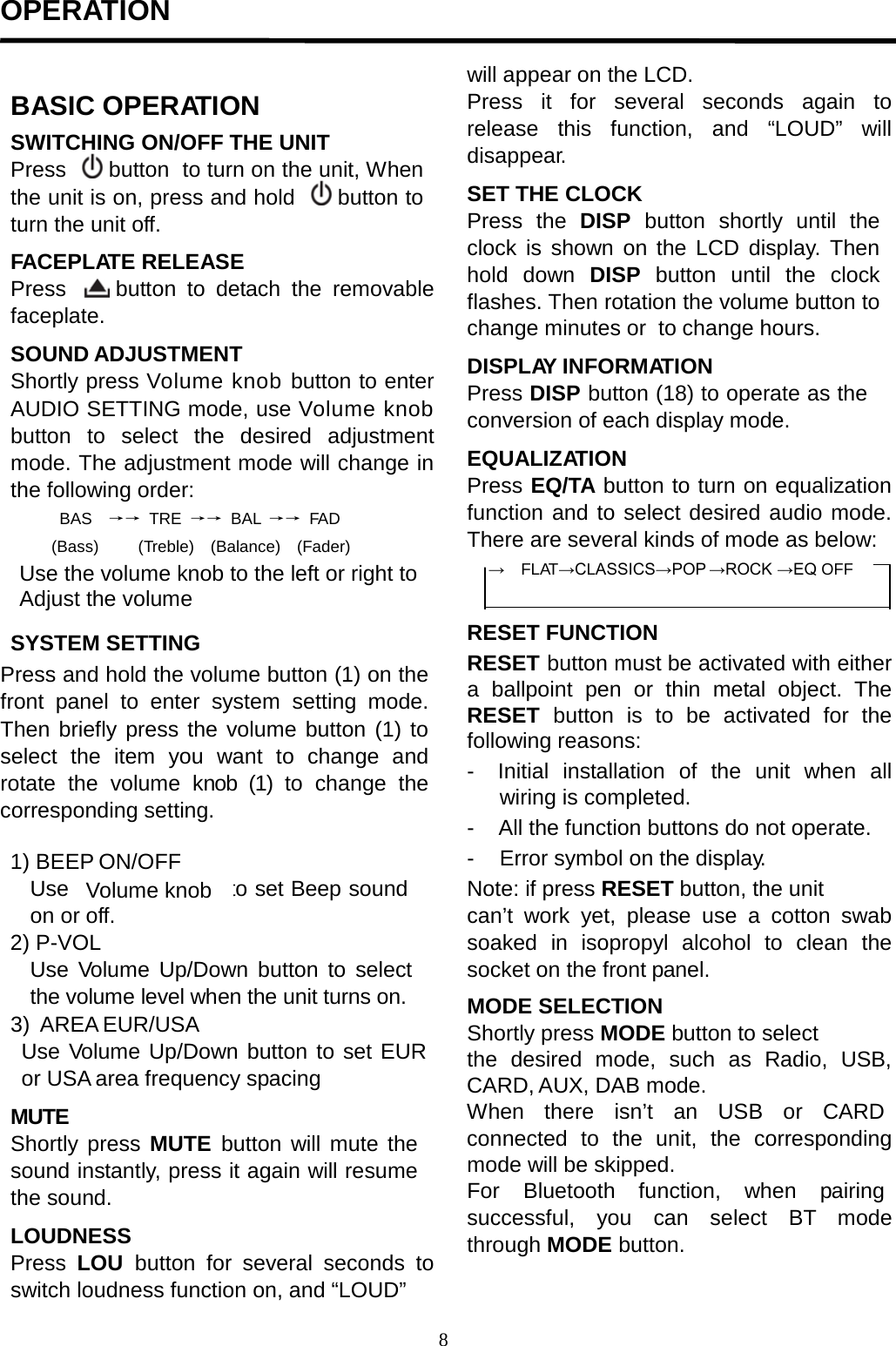  OPERATION                                                                                                                                   BASIC OPERATION SWITCHING ON/OFF THE UNIT Press    button  to turn on the unit, When the unit is on, press and hold   button to turn the unit off.  FACEPLATE RELEASE Press    button to detach the removable faceplate.  SOUND ADJUSTMENT Shortly press Volume knob button to enter AUDIO SETTING mode, use Volume knob button to select the desired adjustment mode. The adjustment mode will change in the following order: BAS   →→ TRE →→ BAL  →→ FAD (Bass)  (Treble)    (Balance)   (Fader)    SYSTEM SETTING Press and hold the volume button (1) on the front panel to enter system setting mode. Then briefly press the volume button (1) to select the item you want to change and rotate  the  volume  knob (1)  to change the corresponding setting.  1) BEEP ON/OFF Use                      to set Beep sound on or off. 2) P-VOL Use  Volume Up/Down button to select the volume level when the unit turns on. 3) AREA EUR/USA Use Volume Up/Down button to set EUR or USA area frequency spacing  MUTE Shortly press  MUTE  button will mute the sound instantly, press it again will resume the sound.  LOUDNESS Press LOU button for several seconds to switch loudness function on, and “LOUD”  will appear on the LCD. Press it for several seconds again to release this function, and “LOUD” will disappear.  SET THE CLOCK Press the DISP  button shortly until the clock is shown on the LCD display. Then hold down DISP  button until the clock flashes. Then rotation the volume button to change minutes or  to change hours.  DISPLAY INFORMATION Press DISP button (18) to operate as the conversion of each display mode.  EQUALIZATION Press EQ/TA button to turn on equalization function and to select desired audio mode. There are several kinds of mode as below: →    FLAT→CLASSICS→POP →ROCK →EQ OFF   RESET FUNCTION RESET button must be activated with either a  ballpoint pen or thin metal  object. The RESET button is to be activated for the following reasons: -  Initial  installation  of  the  unit  when  all wiring is completed. -    All the function buttons do not operate. -    Error symbol on the display. Note: if press RESET button, the unit can’t work yet, please  use  a  cotton swab soaked  in isopropyl alcohol to clean the socket on the front panel.  MODE SELECTION Shortly press MODE button to select the desired mode, such as Radio, USB, CARD, AUX, DAB mode. When   there   isn’t   an   USB   or   CARD connected to the unit, the corresponding mode will be skipped. For   Bluetooth   function,   when    pairing successful,  you can  select  BT  mode through MODE button. Use the volume knob to the left or right to Adjust the volume Volume knob 8  