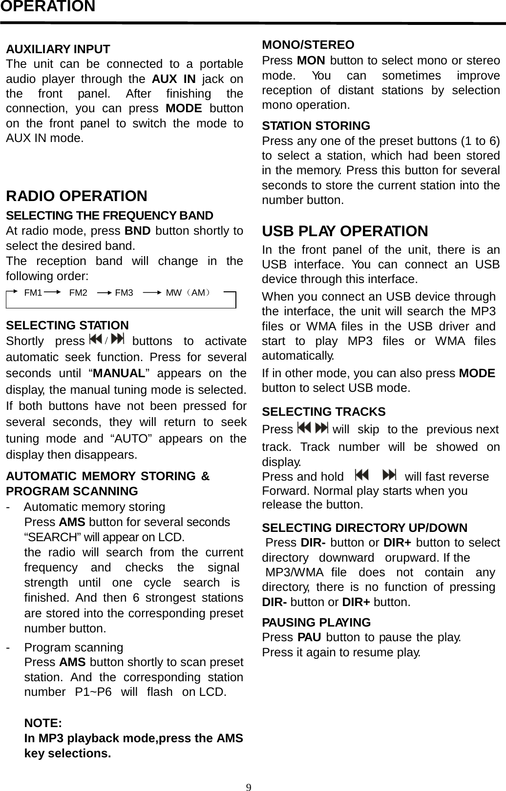  OPERATION                                                                                                                            AUXILIARY INPUT The unit  can be connected to a portable audio player through the AUX IN jack  on the front  panel.  After finishing the connection, you  can  press MODE  button on the front  panel to switch the mode to AUX IN mode.    RADIO OPERATION SELECTING THE FREQUENCY BAND At radio mode, press BND button shortly to select the desired band. The reception band will change in the following order: FM1 FM2 FM3 MW（AM）   SELECTING STATION Shortly  press  /      buttons  to  activate automatic seek function. Press for several seconds until  “MANUAL”  appears on the display, the manual tuning mode is selected. If both buttons have not been  pressed  for several seconds, they will return to seek tuning mode and “AUTO” appears on the display then disappears.  AUTOMATIC MEMORY STORING &amp; PROGRAM SCANNING -    Automatic memory storing Press AMS button for several seconds “SEARCH” will appear on LCD. the radio will  search  from the current frequency   and   checks  the signal strength  until one  cycle    search  is finished. And then 6 strongest stations are stored into the corresponding preset number button. -    Program scanning Press AMS button shortly to scan preset station. And  the corresponding station  number  P1~P6  will  flash  on LCD.  NOTE: In MP3 playback mode,press the AMS key selections.  MONO/STEREO Press MON button to select mono or stereo mode.  You can sometimes improve reception of distant stations by selection mono operation.  STATION STORING Press any one of the preset buttons (1 to 6) to select  a  station, which had been stored in the memory. Press this button for several seconds to store the current station into the number button.  USB PLAY OPERATION In the front  panel  of the unit, there is an USB interface.  You can connect  an USB device through this interface. When you connect an USB device through the interface, the unit will search the MP3 files or WMA files in the USB driver and start to play MP3 files or WMA files automatically. If in other mode, you can also press MODE button to select USB mode.  SELECTING TRACKS Press     will  skip  to the  previous next  track.  Track  number will  be  showed  on display. Press and hold             will fast reverse Forward. Normal play starts when you release the button.  SELECTING DIRECTORY UP/DOWN  Press DIR- button or DIR+ button to select directory downward or upward. If the  MP3/WMA file does not  contain any  directory,  there is no function of pressing  DIR- button or DIR+ button.  PAUSING PLAYING Press PAU button to pause the play. Press it again to resume play.  /   9  