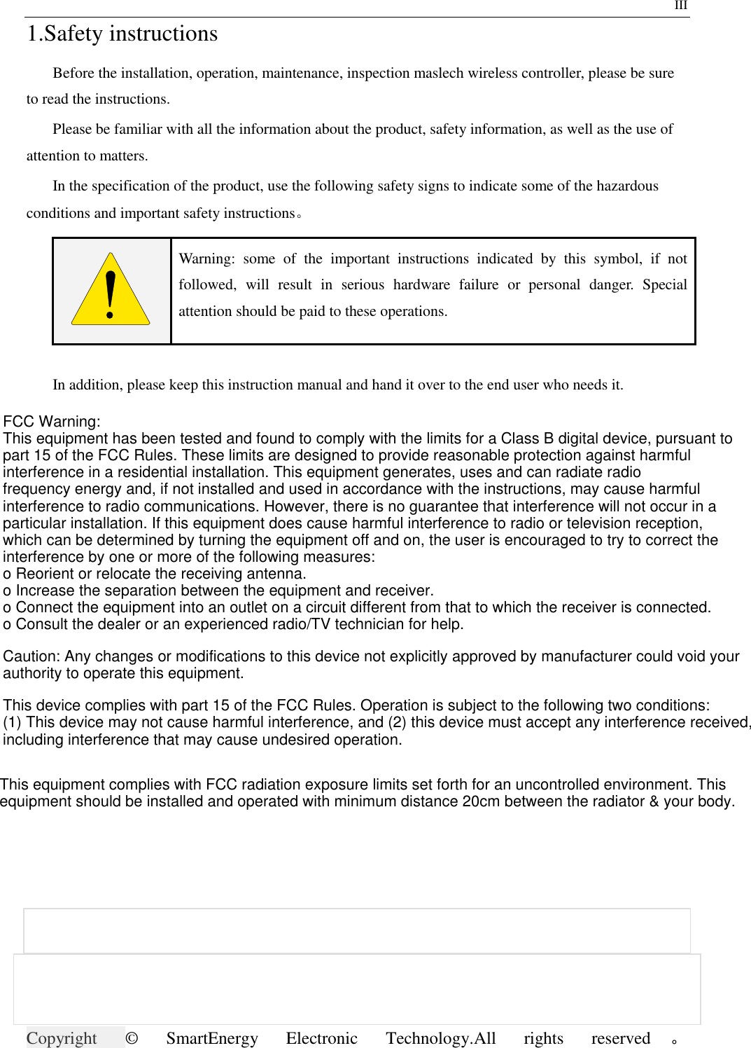                     Copyright ©  SmartEnergy  Electronic  Technology.All  rights  reserved 。                                        III 1.Safety instructions Before the installation, operation, maintenance, inspection maslech wireless controller, please be sure to read the instructions. Please be familiar with all the information about the product, safety information, as well as the use of attention to matters. In the specification of the product, use the following safety signs to indicate some of the hazardous conditions and important safety instructions。  Warning:  some  of  the  important  instructions  indicated  by  this  symbol,  if  not followed,  will  result  in  serious  hardware  failure  or  personal  danger.  Special attention should be paid to these operations.  In addition, please keep this instruction manual and hand it over to the end user who needs it. FCC Warning:This equipment has been tested and found to comply with the limits for a Class B digital device, pursuant topart 15 of the FCC Rules. These limits are designed to provide reasonable protection against harmfulinterference in a residential installation. This equipment generates, uses and can radiate radiofrequency energy and, if not installed and used in accordance with the instructions, may cause harmfulinterference to radio communications. However, there is no guarantee that interference will not occur in a particular installation. If this equipment does cause harmful interference to radio or television reception,which can be determined by turning the equipment off and on, the user is encouraged to try to correct the interference by one or more of the following measures:o Reorient or relocate the receiving antenna.o Increase the separation between the equipment and receiver.o Connect the equipment into an outlet on a circuit different from that to which the receiver is connected.o Consult the dealer or an experienced radio/TV technician for help.Caution: Any changes or modifications to this device not explicitly approved by manufacturer could void yourauthority to operate this equipment.This device complies with part 15 of the FCC Rules. Operation is subject to the following two conditions:(1) This device may not cause harmful interference, and (2) this device must accept any interference received,including interference that may cause undesired operation.This equipment complies with FCC radiation exposure limits set forth for an uncontrolled environment. Thisequipment should be installed and operated with minimum distance 20cm between the radiator &amp; your body.