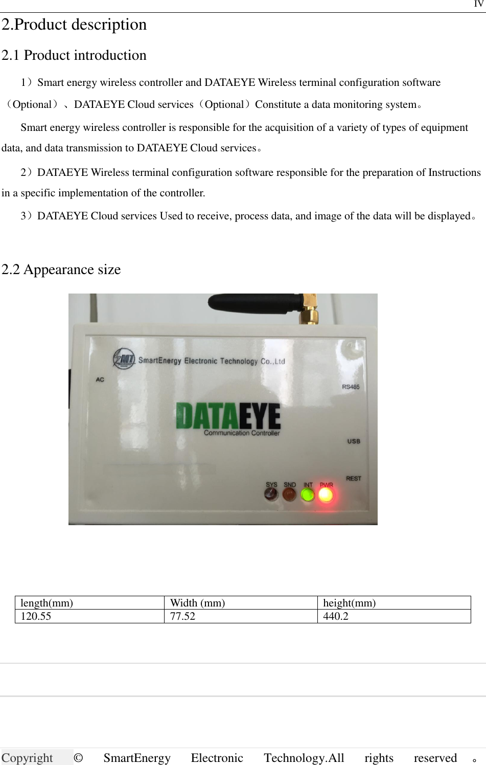                     Copyright ©  SmartEnergy  Electronic  Technology.All  rights  reserved 。                                        IV 2.Product description 2.1 Product introduction 1）Smart energy wireless controller and DATAEYE Wireless terminal configuration software（Optional）、DATAEYE Cloud services（Optional）Constitute a data monitoring system。 Smart energy wireless controller is responsible for the acquisition of a variety of types of equipment data, and data transmission to DATAEYE Cloud services。 2）DATAEYE Wireless terminal configuration software responsible for the preparation of Instructions in a specific implementation of the controller. 3）DATAEYE Cloud services Used to receive, process data, and image of the data will be displayed。  2.2 Appearance size  length(mm)  Width (mm)  height(mm) 120.55  77.52  440.2   
