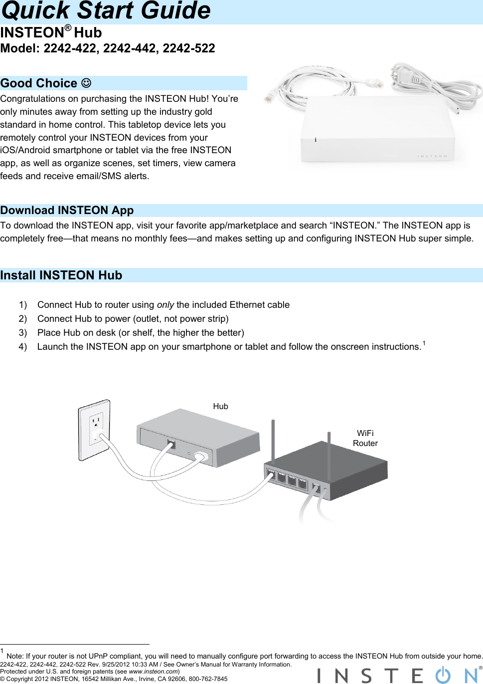 Quick Start Guide INSTEON® Hub Model: 2242-422, 2242-442, 2242-522  Good Choice ☺ Congratulations on purchasing the INSTEON Hub! You’re only minutes away from setting up the industry gold standard in home control. This tabletop device lets you remotely control your INSTEON devices from your iOS/Android smartphone or tablet via the free INSTEON app, as well as organize scenes, set timers, view camera feeds and receive email/SMS alerts.   Download INSTEON App To download the INSTEON app, visit your favorite app/marketplace and search “INSTEON.” The INSTEON app is completely free—that means no monthly fees—and makes setting up and configuring INSTEON Hub super simple.  Install INSTEON Hub  1)  Connect Hub to router using only the included Ethernet cable 2)  Connect Hub to power (outlet, not power strip) 3)  Place Hub on desk (or shelf, the higher the better) 4)  Launch the INSTEON app on your smartphone or tablet and follow the onscreen instructions.1   Hub WiFi Router                                                                    2242-422, 2242-442, 2242-522 Rev. 9/25/2012 10:33 AM / See Owner’s Manual for Warranty Information. Protected under U.S. and foreign patents (see www.insteon.com) © Copyright 2012 INSTEON, 16542 Millikan Ave., Irvine, CA 92606, 800-762-7845   1 Note: If your router is not UPnP compliant, you will need to manually configure port forwarding to access the INSTEON Hub from outside your home. 