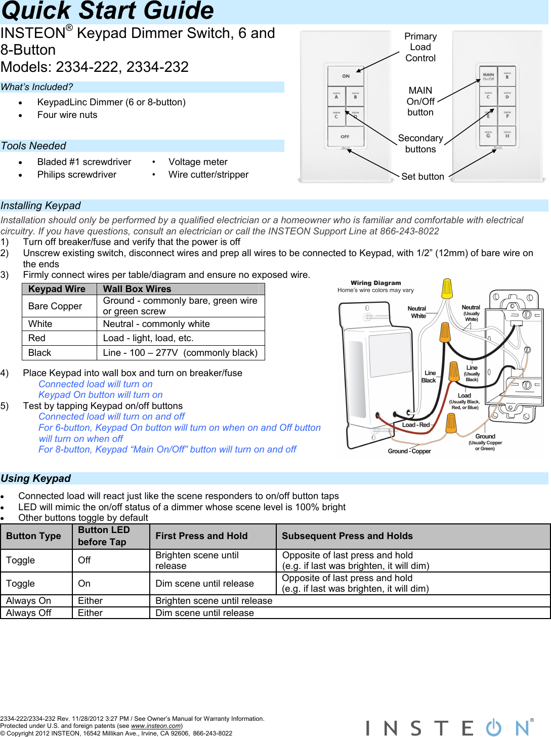  2334-222/2334-232 Rev. 11/28/2012 3:27 PM / See Owner’s Manual for Warranty Information. Protected under U.S. and foreign patents (see www.insteon.com) © Copyright 2012 INSTEON, 16542 Millikan Ave., Irvine, CA 92606, 866-243-8022    Secondary buttonsSet button Quick Start Guide  INSTEON® Keypad Dimmer Switch, 6 and 8-Button Models: 2334-222, 2334-232  What’s Included? • KeypadLinc Dimmer (6 or 8-button) • Four wire nuts  Tools Needed • Bladed #1 screwdriver  •     Voltage meter • Philips screwdriver  •     Wire cutter/stripper  Installing Keypad Installation should only be performed by a qualified electrician or a homeowner who is familiar and comfortable with electrical circuitry. If you have questions, consult an electrician or call the INSTEON Support Line at 866-243-8022 1)  Turn off breaker/fuse and verify that the power is off 2)  Unscrew existing switch, disconnect wires and prep all wires to be connected to Keypad, with 1/2” (12mm) of bare wire on the ends 3)  Firmly connect wires per table/diagram and ensure no exposed wire.         4)  Place Keypad into wall box and turn on breaker/fuse Connected load will turn on  Keypad On button will turn on 5)  Test by tapping Keypad on/off buttons Connected load will turn on and off  For 6-button, Keypad On button will turn on when on and Off button will turn on when off For 8-button, Keypad “Main On/Off” button will turn on and off   Using Keypad • Connected load will react just like the scene responders to on/off button taps • LED will mimic the on/off status of a dimmer whose scene level is 100% bright • Other buttons toggle by default Button Type  Button LED before Tap  First Press and Hold  Subsequent Press and Holds Toggle Off  Brighten scene until release Opposite of last press and hold (e.g. if last was brighten, it will dim) Toggle  On  Dim scene until release  Opposite of last press and hold (e.g. if last was brighten, it will dim) Always On  Either  Brighten scene until release Always Off  Either  Dim scene until release        Keypad Wire  Wall Box Wires Bare Copper  Ground - commonly bare, green wire or green screw White  Neutral - commonly white Red  Load - light, load, etc. Black  Line - 100 – 277V  (commonly black) MAIN On/Off button Primary Load Control 