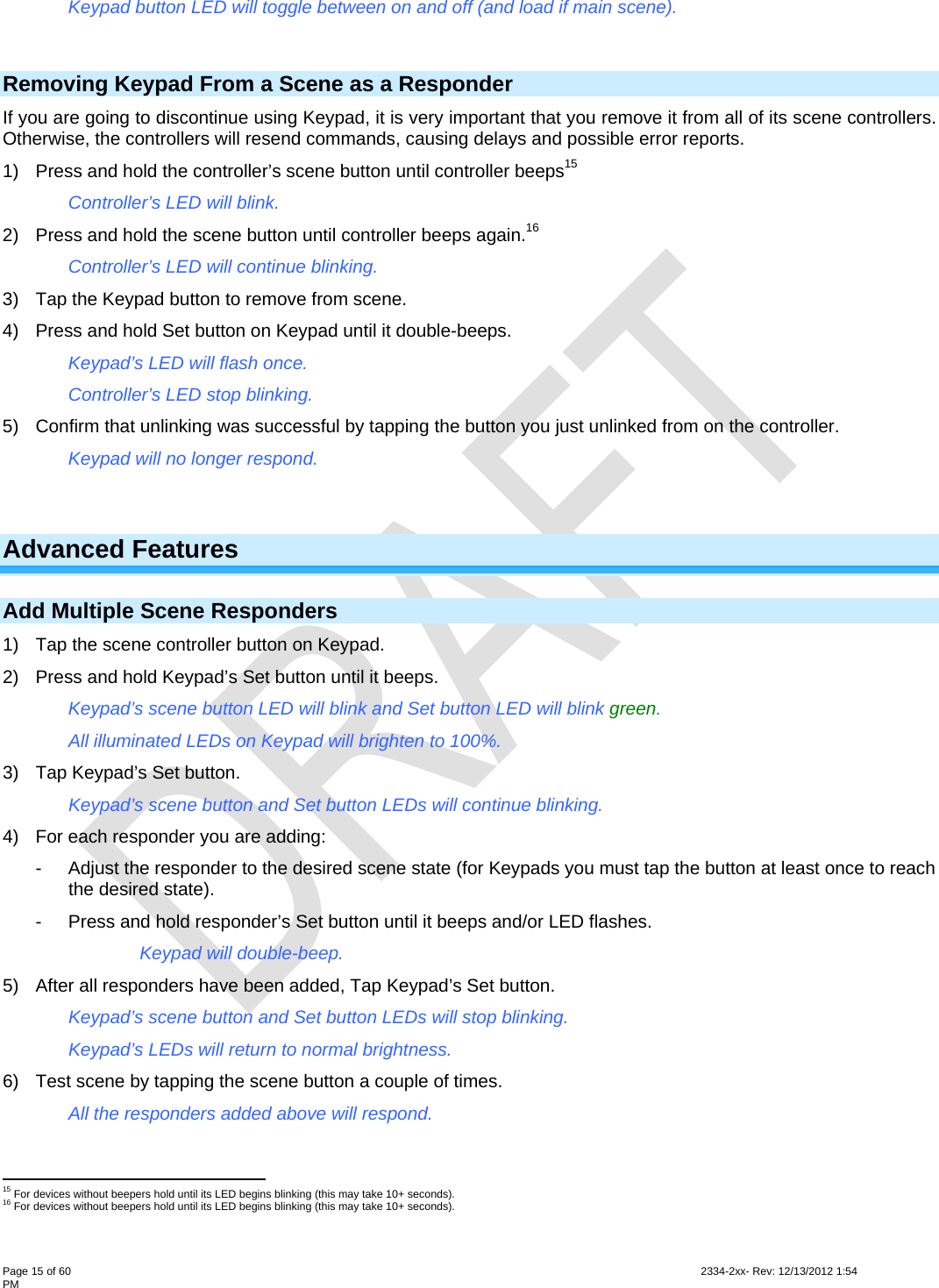 Page 15 of 60                                                                                                                                                                                                         2334-2xx- Rev: 12/13/2012 1:54 PM   Keypad button LED will toggle between on and off (and load if main scene).  Removing Keypad From a Scene as a Responder If you are going to discontinue using Keypad, it is very important that you remove it from all of its scene controllers. Otherwise, the controllers will resend commands, causing delays and possible error reports.  1)  Press and hold the controller’s scene button until controller beeps15 Controller’s LED will blink. 2)  Press and hold the scene button until controller beeps again.16 Controller’s LED will continue blinking. 3)  Tap the Keypad button to remove from scene. 4)  Press and hold Set button on Keypad until it double-beeps. Keypad’s LED will flash once. Controller’s LED stop blinking. 5)  Confirm that unlinking was successful by tapping the button you just unlinked from on the controller. Keypad will no longer respond.  Advanced Features  Add Multiple Scene Responders  1)  Tap the scene controller button on Keypad. 2)  Press and hold Keypad’s Set button until it beeps. Keypad’s scene button LED will blink and Set button LED will blink green. All illuminated LEDs on Keypad will brighten to 100%. 3)  Tap Keypad’s Set button. Keypad’s scene button and Set button LEDs will continue blinking. 4)  For each responder you are adding: -  Adjust the responder to the desired scene state (for Keypads you must tap the button at least once to reach the desired state). -  Press and hold responder’s Set button until it beeps and/or LED flashes.  Keypad will double-beep. 5)  After all responders have been added, Tap Keypad’s Set button. Keypad’s scene button and Set button LEDs will stop blinking.   Keypad’s LEDs will return to normal brightness.  6)  Test scene by tapping the scene button a couple of times. All the responders added above will respond.                                                         15 For devices without beepers hold until its LED begins blinking (this may take 10+ seconds). 16 For devices without beepers hold until its LED begins blinking (this may take 10+ seconds). 