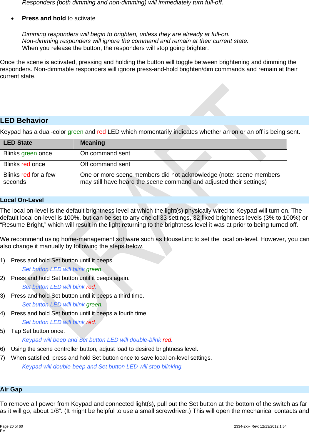  Page 20 of 60                                                                                                                                                                                                         2334-2xx- Rev: 12/13/2012 1:54 PM Responders (both dimming and non-dimming) will immediately turn full-off.  Press and hold to activate  Dimming responders will begin to brighten, unless they are already at full-on. Non-dimming responders will ignore the command and remain at their current state.  When you release the button, the responders will stop going brighter.  Once the scene is activated, pressing and holding the button will toggle between brightening and dimming the responders. Non-dimmable responders will ignore press-and-hold brighten/dim commands and remain at their current state.  LED Behavior Keypad has a dual-color green and red LED which momentarily indicates whether an on or an off is being sent. LED State  Meaning Blinks green once  On command sent Blinks red once  Off command sent Blinks red for a few seconds  One or more scene members did not acknowledge (note: scene members may still have heard the scene command and adjusted their settings) Local On-Level The local on-level is the default brightness level at which the light(s) physically wired to Keypad will turn on. The default local on-level is 100%, but can be set to any one of 33 settings, 32 fixed brightness levels (3% to 100%) or “Resume Bright,” which will result in the light returning to the brightness level it was at prior to being turned off. We recommend using home-management software such as HouseLinc to set the local on-level. However, you can also change it manually by following the steps below. 1)  Press and hold Set button until it beeps.     Set button LED will blink green. 2)  Press and hold Set button until it beeps again.     Set button LED will blink red. 3)  Press and hold Set button until it beeps a third time.     Set button LED will blink green. 4)  Press and hold Set button until it beeps a fourth time. Set button LED will blink red. 5)  Tap Set button once.     Keypad will beep and Set button LED will double-blink red. 6)  Using the scene controller button, adjust load to desired brightness level. 7)  When satisfied, press and hold Set button once to save local on-level settings.     Keypad will double-beep and Set button LED will stop blinking.  Air Gap  To remove all power from Keypad and connected light(s), pull out the Set button at the bottom of the switch as far as it will go, about 1/8”. (It might be helpful to use a small screwdriver.) This will open the mechanical contacts and 