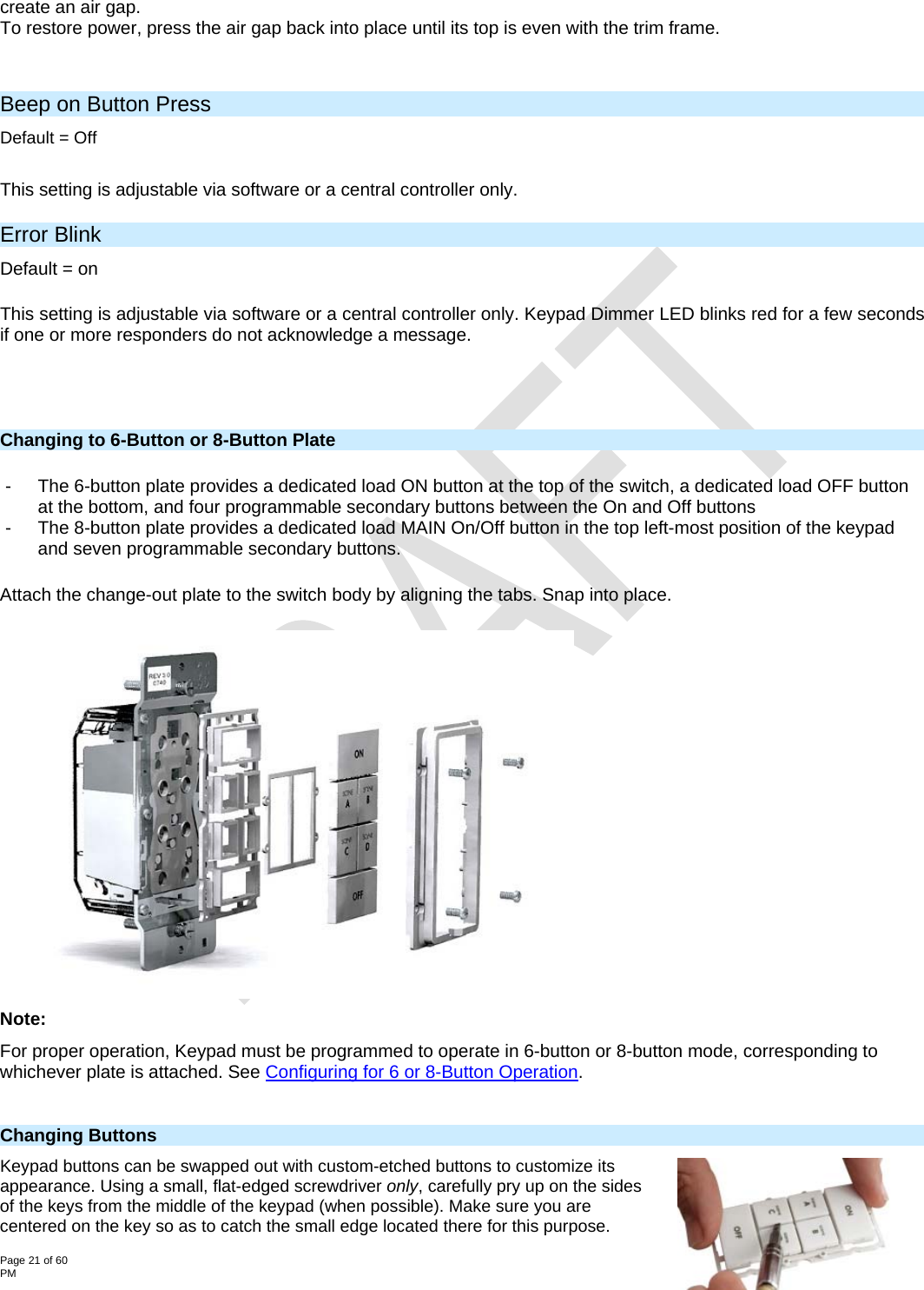  Page 21 of 60                                                                                                                                                                                                         2334-2xx- Rev: 12/13/2012 1:54 PM create an air gap. To restore power, press the air gap back into place until its top is even with the trim frame.  Beep on Button Press Default = Off  This setting is adjustable via software or a central controller only.  Error Blink Default = on  This setting is adjustable via software or a central controller only. Keypad Dimmer LED blinks red for a few seconds if one or more responders do not acknowledge a message.      Changing to 6-Button or 8-Button Plate  -  The 6-button plate provides a dedicated load ON button at the top of the switch, a dedicated load OFF button at the bottom, and four programmable secondary buttons between the On and Off buttons  -  The 8-button plate provides a dedicated load MAIN On/Off button in the top left-most position of the keypad and seven programmable secondary buttons. Attach the change-out plate to the switch body by aligning the tabs. Snap into place.  Note: For proper operation, Keypad must be programmed to operate in 6-button or 8-button mode, corresponding to whichever plate is attached. See Configuring for 6 or 8-Button Operation.  Changing Buttons  Keypad buttons can be swapped out with custom-etched buttons to customize its appearance. Using a small, flat-edged screwdriver only, carefully pry up on the sides of the keys from the middle of the keypad (when possible). Make sure you are centered on the key so as to catch the small edge located there for this purpose.  
