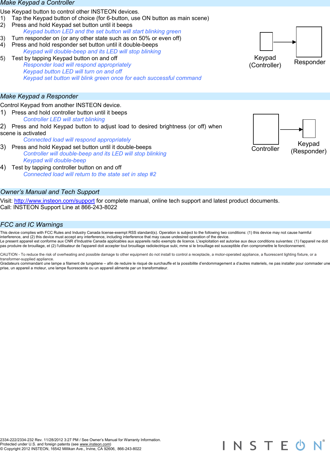  2334-222/2334-232 Rev. 11/28/2012 3:27 PM / See Owner’s Manual for Warranty Information. Protected under U.S. and foreign patents (see www.insteon.com) © Copyright 2012 INSTEON, 16542 Millikan Ave., Irvine, CA 92606, 866-243-8022    Make Keypad a Controller Use Keypad button to control other INSTEON devices.  1)  Tap the Keypad button of choice (for 6-button, use ON button as main scene) 2)  Press and hold Keypad set button until it beeps     Keypad button LED and the set button will start blinking green 3)  Turn responder on (or any other state such as on 50% or even off) 4)  Press and hold responder set button until it double-beeps Keypad will double-beep and its LED will stop blinking 5)  Test by tapping Keypad button on and off Responder load will respond appropriately Keypad button LED will turn on and off Keypad set button will blink green once for each successful command  Make Keypad a Responder Control Keypad from another INSTEON device.  1)  Press and hold controller button until it beeps     Controller LED will start blinking 2)  Press and hold Keypad button to adjust load to desired brightness (or off) when scene is activated  Connected load will respond appropriately 3)  Press and hold Keypad set button until it double-beeps Controller will double-beep and its LED will stop blinking Keypad will double-beep 4)  Test by tapping controller button on and off      Connected load will return to the state set in step #2  Owner’s Manual and Tech Support Visit: http://www.insteon.com/support for complete manual, online tech support and latest product documents. Call: INSTEON Support Line at 866-243-8022  FCC and IC Warnings This device complies with FCC Rules and Industry Canada license-exempt RSS standard(s). Operation is subject to the following two conditions: (1) this device may not cause harmful interference, and (2) this device must accept any interference, including interference that may cause undesired operation of the device. Le present appareil est conforme aux CNR d&apos;Industrie Canada applicables aux appareils radio exempts de licence. L&apos;exploitation est autorise aux deux conditions suivantes: (1) l&apos;appareil ne doit pas produire de brouillage, et (2) l&apos;utilisateur de l&apos;appareil doit accepter tout brouillage radiolectrique subi, mme si le brouillage est susceptible d&apos;en compromettre le fonctionnement.  CAUTION - To reduce the risk of overheating and possible damage to other equipment do not install to control a receptacle, a motor-operated appliance, a fluorescent lighting fixture, or a transformer-supplied appliance.  Gradateurs commandant une lampe a filament de tungstene – afin de reduire le risqué de surchauffe et la possibilite d’endommagement a d’autres materiels, ne pas installer pour commader une prise, un appareil a moteur, une lampe fluorescente ou un appareil alimente par un transformateur. Keypad (Responder) Controller Keypad (Controller)  Responder