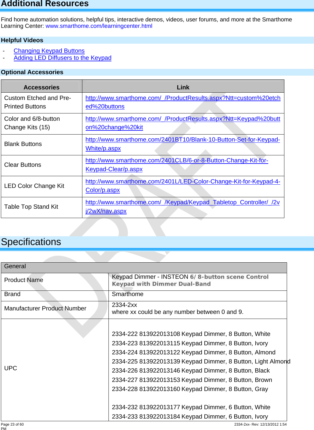  Page 23 of 60                                                                                                                                                                                                         2334-2xx- Rev: 12/13/2012 1:54 PM Additional Resources Find home automation solutions, helpful tips, interactive demos, videos, user forums, and more at the Smarthome Learning Center: www.smarthome.com/learningcenter.html Helpful Videos -  Changing Keypad Buttons -  Adding LED Diffusers to the Keypad Optional Accessories Accessories  Link Custom Etched and Pre-Printed Buttons http://www.smarthome.com/_/ProductResults.aspx?Ntt=custom%20etched%20buttons  Color and 6/8-button Change Kits (15) http://www.smarthome.com/_/ProductResults.aspx?Ntt=Keypad%20button%20change%20kit Blank Buttons  http://www.smarthome.com/2401BT10/Blank-10-Button-Set-for-Keypad-White/p.aspx  Clear Buttons  http://www.smarthome.com/2401CLB/6-or-8-Button-Change-Kit-for-Keypad-Clear/p.aspx  LED Color Change Kit  http://www.smarthome.com/2401L/LED-Color-Change-Kit-for-Keypad-4-Color/p.aspx  Table Top Stand Kit  http://www.smarthome.com/_/Keypad/Keypad_Tabletop_Controller/_/2vj/2wX/nav.aspx   Specifications  General Product Name  Keypad Dimmer - INSTEON 6/8-button scene Control Keypad with Dimmer Dual-Band Brand Smarthome Manufacturer Product Number  2334-2xx where xx could be any number between 0 and 9. UPC  2334-222 813922013108 Keypad Dimmer, 8 Button, White 2334-223 813922013115 Keypad Dimmer, 8 Button, Ivory 2334-224 813922013122 Keypad Dimmer, 8 Button, Almond 2334-225 813922013139 Keypad Dimmer, 8 Button, Light Almond 2334-226 813922013146 Keypad Dimmer, 8 Button, Black 2334-227 813922013153 Keypad Dimmer, 8 Button, Brown 2334-228 813922013160 Keypad Dimmer, 8 Button, Gray     2334-232 813922013177 Keypad Dimmer, 6 Button, White 2334-233 813922013184 Keypad Dimmer, 6 Button, Ivory 