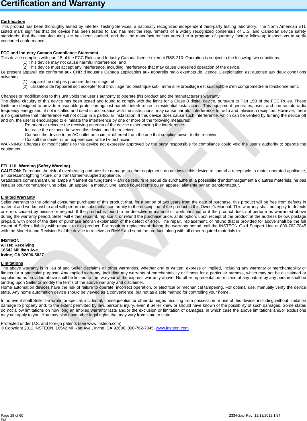  Page 28 of 60                                                                                                                                                                                                         2334-2xx- Rev: 12/13/2012 1:54 PM Certification and Warranty Certification This product has been thoroughly tested by Intertek Testing Services, a nationally recognized independent third-party testing laboratory. The North American ETL Listed mark signifies that the device has been tested to and has met the requirements of a widely recognized consensus of U.S. and Canadian device safety standards, that the manufacturing site has been audited, and that the manufacturer has agreed to a program of quarterly factory follow-up inspections to verify continued conformance.  FCC and Industry Canada Compliance Statement This device complies with part 15 of the FCC Rules and Industry Canada license-exempt RSS-210. Operation is subject to the following two conditions: (1) This device may not cause harmful interference, and  (2) This device must accept any interference, including interference that may cause undesired operation of the device. Le present appareil est conforme aux CNR d&apos;Industrie Canada applicables aux appareils radio exempts de licence. L&apos;exploitation est autorise aux deux conditions suivantes:  (1) l&apos;appareil ne doit pas produire de brouillage, et  (2) l&apos;utilisateur de l&apos;appareil doit accepter tout brouillage radiolectrique subi, mme si le brouillage est susceptible d&apos;en compromettre le fonctionnement.  Changes or modifications to this unit voids the user’s authority to operate this product and the manufacturer’s warranty The digital circuitry of this device has been tested and found to comply with the limits for a Class B digital device, pursuant to Part 15B of the FCC Rules. These limits are designed to provide reasonable protection against harmful interference in residential installations. This equipment generates, uses, and can radiate radio frequency energy and, if not installed and used in accordance with the instructions, may cause harmful interference to radio and television reception. However, there is no guarantee that interference will not occur in a particular installation. If this device does cause such interference, which can be verified by turning the device off and on, the user is encouraged to eliminate the interference by one or more of the following measures: - Re-orient or relocate the receiving antenna of the device experiencing the interference - Increase the distance between this device and the receiver - Connect the device to an AC outlet on a circuit different from the one that supplies power to the receiver - Consult the dealer or an experienced radio/TV technician WARNING: Changes or modifications to this device not expressly approved by the party responsible for compliance could void the user’s authority to operate the equipment.  ETL / UL Warning (Safety Warning) CAUTION: To reduce the risk of overheating and possible damage to other equipment, do not install this device to control a receptacle, a motor-operated appliance, a fluorescent lighting fixture, or a transformer-supplied appliance.  Gradateurs commandant une lampe a filament de tungstene – afin de reduire le risqué de surchauffe et la possibilite d’endommagement a d’autres materiels, ne pas installer pour commander une prise, un appareil a moteur, une lampe flourescente ou un appareil alimente par un transformateur.  Limited Warranty Seller warrants to the original consumer purchaser of this product that, for a period of two years from the date of purchase, this product will be free from defects in material and workmanship and will perform in substantial conformity to the description of the product in this Owner’s Manual. This warranty shall not apply to defects or errors caused by misuse or neglect. If the product is found to be defective in material or workmanship, or if the product does not perform as warranted above during the warranty period, Seller will either repair it, replace it, or refund the purchase price, at its option, upon receipt of the product at the address below, postage prepaid, with proof of the date of purchase and an explanation of the defect or error. The repair, replacement, or refund that is provided for above shall be the full extent of Seller’s liability with respect to this product. For repair or replacement during the warranty period, call the INSTEON Gold Support Line at 800-762-7845 with the Model # and Revision # of the device to receive an RMA# and send the product, along with all other required materials to:   INSTEON ATTN: Receiving 16542 Millikan Ave. Irvine, CA 92606-5027 Limitations The above warranty is in lieu of and Seller disclaims all other warranties, whether oral or written, express or implied, including any warranty or merchantability or fitness for a particular purpose. Any implied warranty, including any warranty of merchantability or fitness for a particular purpose, which may not be disclaimed or supplanted as provided above shall be limited to the two-year of the express warranty above. No other representation or claim of any nature by any person shall be binding upon Seller or modify the terms of the above warranty and disclaimer.  Home automation devices have the risk of failure to operate, incorrect operation, or electrical or mechanical tampering. For optimal use, manually verify the device state. Any home automation device should be viewed as a convenience, but not as a sole method for controlling your home.  In no event shall Seller be liable for special, incidental, consequential, or other damages resulting from possession or use of this device, including without limitation damage to property and, to the extent permitted by law, personal injury, even if Seller knew or should have known of the possibility of such damages. Some states do not allow limitations on how long an implied warranty lasts and/or the exclusion or limitation of damages, in which case the above limitations and/or exclusions may not apply to you. You may also have other legal rights that may vary from state to state.  Protected under U.S. and foreign patents (see www.insteon.com) © Copyright 2012 INSTEON, 16542 Millikan Ave., Irvine, CA 92606, 800-762-7845, www.insteon.com  