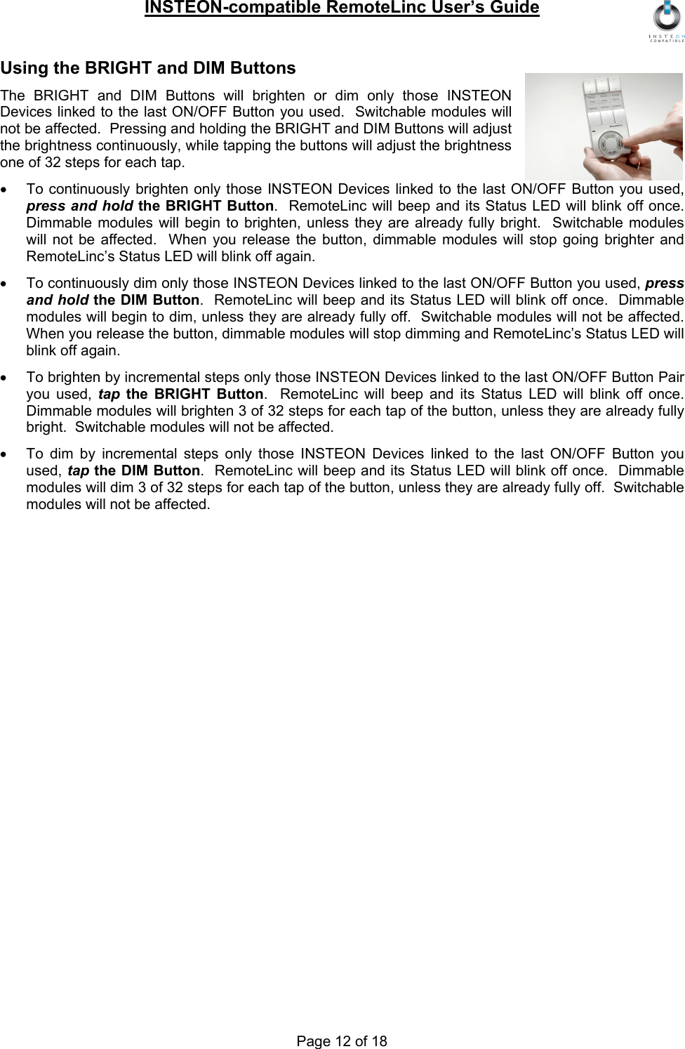INSTEON-compatible RemoteLinc User’s Guide Page 12 of 18 Using the BRIGHT and DIM Buttons The BRIGHT and DIM Buttons will brighten or dim only those INSTEON Devices linked to the last ON/OFF Button you used.  Switchable modules will not be affected.  Pressing and holding the BRIGHT and DIM Buttons will adjust the brightness continuously, while tapping the buttons will adjust the brightness one of 32 steps for each tap. •  To continuously brighten only those INSTEON Devices linked to the last ON/OFF Button you used, press and hold the BRIGHT Button.  RemoteLinc will beep and its Status LED will blink off once.  Dimmable modules will begin to brighten, unless they are already fully bright.  Switchable modules will not be affected.  When you release the button, dimmable modules will stop going brighter and RemoteLinc’s Status LED will blink off again. •  To continuously dim only those INSTEON Devices linked to the last ON/OFF Button you used, press and hold the DIM Button.  RemoteLinc will beep and its Status LED will blink off once.  Dimmable modules will begin to dim, unless they are already fully off.  Switchable modules will not be affected.  When you release the button, dimmable modules will stop dimming and RemoteLinc’s Status LED will blink off again. •  To brighten by incremental steps only those INSTEON Devices linked to the last ON/OFF Button Pair you used, tap the BRIGHT Button.  RemoteLinc will beep and its Status LED will blink off once.  Dimmable modules will brighten 3 of 32 steps for each tap of the button, unless they are already fully bright.  Switchable modules will not be affected. •  To dim by incremental steps only those INSTEON Devices linked to the last ON/OFF Button you used, tap the DIM Button.  RemoteLinc will beep and its Status LED will blink off once.  Dimmable modules will dim 3 of 32 steps for each tap of the button, unless they are already fully off.  Switchable modules will not be affected. 