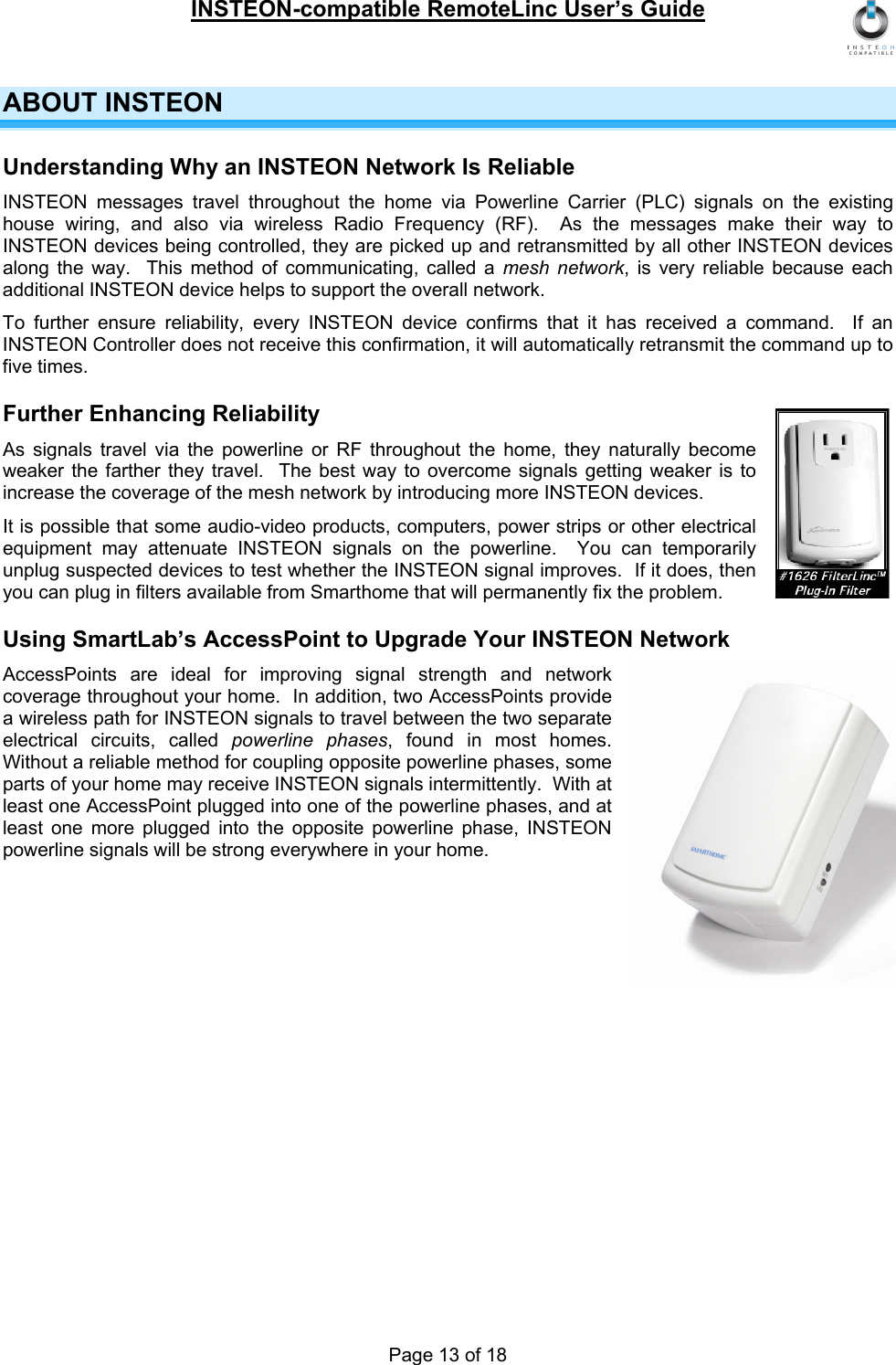 INSTEON-compatible RemoteLinc User’s Guide Page 13 of 18 ABOUT INSTEON Understanding Why an INSTEON Network Is Reliable INSTEON messages travel throughout the home via Powerline Carrier (PLC) signals on the existing house wiring, and also via wireless Radio Frequency (RF).  As the messages make their way to INSTEON devices being controlled, they are picked up and retransmitted by all other INSTEON devices along the way.  This method of communicating, called a mesh network, is very reliable because each additional INSTEON device helps to support the overall network. To further ensure reliability, every INSTEON device confirms that it has received a command.  If an INSTEON Controller does not receive this confirmation, it will automatically retransmit the command up to five times. Further Enhancing Reliability As signals travel via the powerline or RF throughout the home, they naturally become weaker the farther they travel.  The best way to overcome signals getting weaker is to increase the coverage of the mesh network by introducing more INSTEON devices. It is possible that some audio-video products, computers, power strips or other electrical equipment may attenuate INSTEON signals on the powerline.  You can temporarily unplug suspected devices to test whether the INSTEON signal improves.  If it does, then you can plug in filters available from Smarthome that will permanently fix the problem. Using SmartLab’s AccessPoint to Upgrade Your INSTEON Network AccessPoints are ideal for improving signal strength and network coverage throughout your home.  In addition, two AccessPoints provide a wireless path for INSTEON signals to travel between the two separate electrical circuits, called powerline phases, found in most homes.  Without a reliable method for coupling opposite powerline phases, some parts of your home may receive INSTEON signals intermittently.  With at least one AccessPoint plugged into one of the powerline phases, and at least one more plugged into the opposite powerline phase, INSTEON powerline signals will be strong everywhere in your home. 