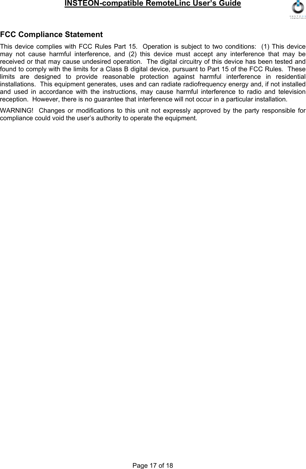 INSTEON-compatible RemoteLinc User’s Guide Page 17 of 18 FCC Compliance Statement This device complies with FCC Rules Part 15.  Operation is subject to two conditions:  (1) This device may not cause harmful interference, and (2) this device must accept any interference that may be received or that may cause undesired operation.  The digital circuitry of this device has been tested and found to comply with the limits for a Class B digital device, pursuant to Part 15 of the FCC Rules.  These limits are designed to provide reasonable protection against harmful interference in residential installations.  This equipment generates, uses and can radiate radiofrequency energy and, if not installed and used in accordance with the instructions, may cause harmful interference to radio and television reception.  However, there is no guarantee that interference will not occur in a particular installation.   WARNING!  Changes or modifications to this unit not expressly approved by the party responsible for compliance could void the user’s authority to operate the equipment. 