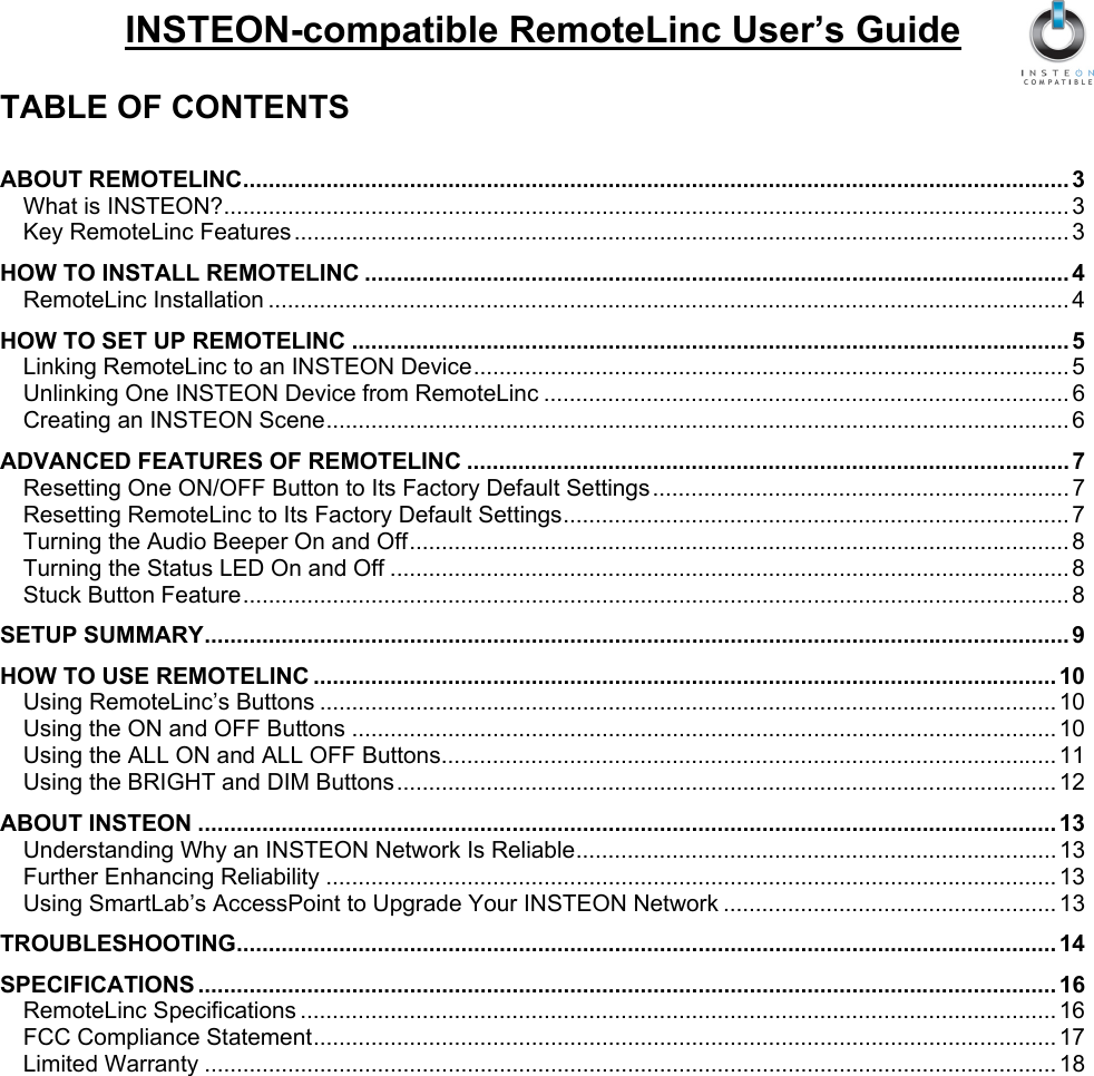   INSTEON-compatible RemoteLinc User’s Guide  TABLE OF CONTENTS  ABOUT REMOTELINC................................................................................................................................. 3 What is INSTEON?.................................................................................................................................... 3 Key RemoteLinc Features......................................................................................................................... 3 HOW TO INSTALL REMOTELINC .............................................................................................................. 4 RemoteLinc Installation ............................................................................................................................. 4 HOW TO SET UP REMOTELINC ................................................................................................................ 5 Linking RemoteLinc to an INSTEON Device............................................................................................. 5 Unlinking One INSTEON Device from RemoteLinc .................................................................................. 6 Creating an INSTEON Scene.................................................................................................................... 6 ADVANCED FEATURES OF REMOTELINC .............................................................................................. 7 Resetting One ON/OFF Button to Its Factory Default Settings ................................................................. 7 Resetting RemoteLinc to Its Factory Default Settings............................................................................... 7 Turning the Audio Beeper On and Off....................................................................................................... 8 Turning the Status LED On and Off .......................................................................................................... 8 Stuck Button Feature................................................................................................................................. 8 SETUP SUMMARY....................................................................................................................................... 9 HOW TO USE REMOTELINC .................................................................................................................... 10 Using RemoteLinc’s Buttons ................................................................................................................... 10 Using the ON and OFF Buttons .............................................................................................................. 10 Using the ALL ON and ALL OFF Buttons................................................................................................ 11 Using the BRIGHT and DIM Buttons....................................................................................................... 12 ABOUT INSTEON ...................................................................................................................................... 13 Understanding Why an INSTEON Network Is Reliable........................................................................... 13 Further Enhancing Reliability .................................................................................................................. 13 Using SmartLab’s AccessPoint to Upgrade Your INSTEON Network .................................................... 13 TROUBLESHOOTING................................................................................................................................ 14 SPECIFICATIONS ...................................................................................................................................... 16 RemoteLinc Specifications ...................................................................................................................... 16 FCC Compliance Statement.................................................................................................................... 17 Limited Warranty ..................................................................................................................................... 18  