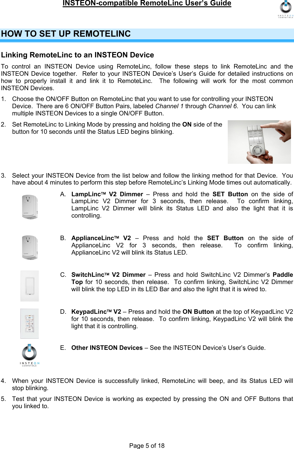 INSTEON-compatible RemoteLinc User’s Guide Page 5 of 18 HOW TO SET UP REMOTELINC Linking RemoteLinc to an INSTEON Device To control an INSTEON Device using RemoteLinc, follow these steps to link RemoteLinc and the INSTEON Device together.  Refer to your INSTEON Device’s User’s Guide for detailed instructions on how to properly install it and link it to RemoteLinc.  The following will work for the most common INSTEON Devices. 1.  Choose the ON/OFF Button on RemoteLinc that you want to use for controlling your INSTEON Device.  There are 6 ON/OFF Button Pairs, labeled Channel 1 through Channel 6.  You can link multiple INSTEON Devices to a single ON/OFF Button. 2.  Set RemoteLinc to Linking Mode by pressing and holding the ON side of the button for 10 seconds until the Status LED begins blinking.      3.  Select your INSTEON Device from the list below and follow the linking method for that Device.  You have about 4 minutes to perform this step before RemoteLinc’s Linking Mode times out automatically. A.  LampLinc™ V2 Dimmer – Press and hold the SET Button on the side of LampLinc V2 Dimmer for 3 seconds, then release.  To confirm linking, LampLinc V2 Dimmer will blink its Status LED and also the light that it is controlling.  B.  ApplianceLinc™ V2 – Press and hold the SET Button on the side of ApplianceLinc V2 for 3 seconds, then release.  To confirm linking, ApplianceLinc V2 will blink its Status LED.  C.  SwitchLinc™ V2 Dimmer – Press and hold SwitchLinc V2 Dimmer’s Paddle Top for 10 seconds, then release.  To confirm linking, SwitchLinc V2 Dimmer will blink the top LED in its LED Bar and also the light that it is wired to.  D.  KeypadLinc™ V2 – Press and hold the ON Button at the top of KeypadLinc V2 for 10 seconds, then release.  To confirm linking, KeypadLinc V2 will blink the light that it is controlling.  E.  Other INSTEON Devices – See the INSTEON Device’s User’s Guide.   4.  When your INSTEON Device is successfully linked, RemoteLinc will beep, and its Status LED will stop blinking. 5.  Test that your INSTEON Device is working as expected by pressing the ON and OFF Buttons that you linked to. 