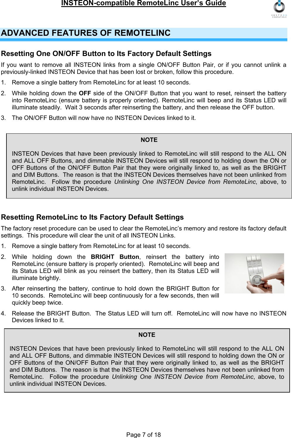 INSTEON-compatible RemoteLinc User’s Guide Page 7 of 18 ADVANCED FEATURES OF REMOTELINC Resetting One ON/OFF Button to Its Factory Default Settings If you want to remove all INSTEON links from a single ON/OFF Button Pair, or if you cannot unlink a previously-linked INSTEON Device that has been lost or broken, follow this procedure. 1.  Remove a single battery from RemoteLinc for at least 10 seconds. 2.  While holding down the OFF side of the ON/OFF Button that you want to reset, reinsert the battery into RemoteLinc (ensure battery is properly oriented). RemoteLinc will beep and its Status LED will illuminate steadily.  Wait 3 seconds after reinserting the battery, and then release the OFF button. 3.  The ON/OFF Button will now have no INSTEON Devices linked to it.  Resetting RemoteLinc to Its Factory Default Settings The factory reset procedure can be used to clear the RemoteLinc’s memory and restore its factory default settings.  This procedure will clear the unit of all INSTEON Links. 1.  Remove a single battery from RemoteLinc for at least 10 seconds. 2. While holding down the BRIGHT Button, reinsert the battery into RemoteLinc (ensure battery is properly oriented).  RemoteLinc will beep and its Status LED will blink as you reinsert the battery, then its Status LED will illuminate brightly. 3.  After reinserting the battery, continue to hold down the BRIGHT Button for 10 seconds.  RemoteLinc will beep continuously for a few seconds, then will quickly beep twice. 4.  Release the BRIGHT Button.  The Status LED will turn off.  RemoteLinc will now have no INSTEON Devices linked to it.  NOTE  INSTEON Devices that have been previously linked to RemoteLinc will still respond to the ALL ON and ALL OFF Buttons, and dimmable INSTEON Devices will still respond to holding down the ON or OFF Buttons of the ON/OFF Button Pair that they were originally linked to, as well as the BRIGHT and DIM Buttons.  The reason is that the INSTEON Devices themselves have not been unlinked from RemoteLinc.  Follow the procedure Unlinking One INSTEON Device from RemoteLinc, above, to unlink individual INSTEON Devices. NOTE  INSTEON Devices that have been previously linked to RemoteLinc will still respond to the ALL ON and ALL OFF Buttons, and dimmable INSTEON Devices will still respond to holding down the ON or OFF Buttons of the ON/OFF Button Pair that they were originally linked to, as well as the BRIGHT and DIM Buttons.  The reason is that the INSTEON Devices themselves have not been unlinked from RemoteLinc.  Follow the procedure Unlinking One INSTEON Device from RemoteLinc, above, to unlink individual INSTEON Devices. 