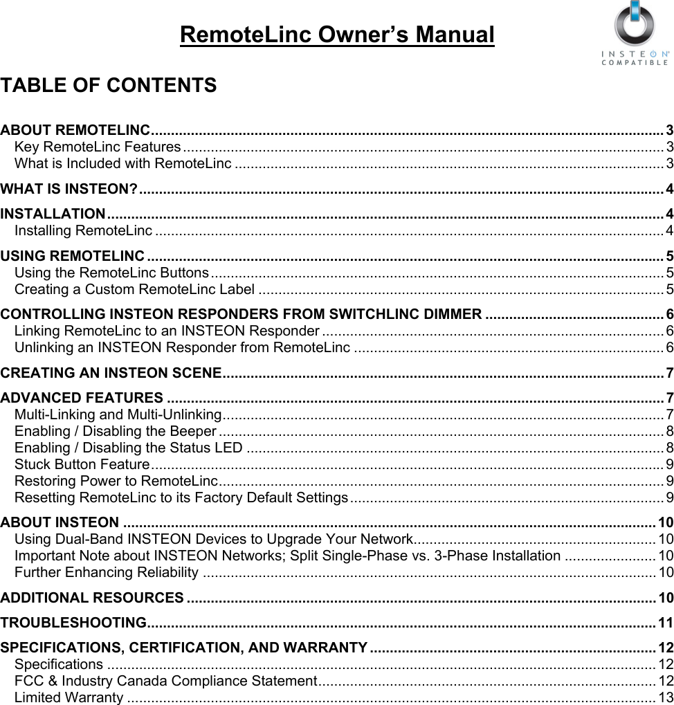  RemoteLinc Owner’s Manual  TABLE OF CONTENTS  ABOUT REMOTELINC................................................................................................................................. 3 Key RemoteLinc Features ......................................................................................................................... 3 What is Included with RemoteLinc ............................................................................................................ 3 WHAT IS INSTEON?.................................................................................................................................... 4 INSTALLATION............................................................................................................................................ 4 Installing RemoteLinc ................................................................................................................................4 USING REMOTELINC .................................................................................................................................. 5 Using the RemoteLinc Buttons.................................................................................................................. 5 Creating a Custom RemoteLinc Label ...................................................................................................... 5 CONTROLLING INSTEON RESPONDERS FROM SWITCHLINC DIMMER ............................................. 6 Linking RemoteLinc to an INSTEON Responder ...................................................................................... 6 Unlinking an INSTEON Responder from RemoteLinc .............................................................................. 6 CREATING AN INSTEON SCENE............................................................................................................... 7 ADVANCED FEATURES ............................................................................................................................. 7 Multi-Linking and Multi-Unlinking............................................................................................................... 7 Enabling / Disabling the Beeper ................................................................................................................ 8 Enabling / Disabling the Status LED ......................................................................................................... 8 Stuck Button Feature................................................................................................................................. 9 Restoring Power to RemoteLinc................................................................................................................ 9 Resetting RemoteLinc to its Factory Default Settings............................................................................... 9 ABOUT INSTEON ...................................................................................................................................... 10 Using Dual-Band INSTEON Devices to Upgrade Your Network............................................................. 10 Important Note about INSTEON Networks; Split Single-Phase vs. 3-Phase Installation ....................... 10 Further Enhancing Reliability .................................................................................................................. 10 ADDITIONAL RESOURCES ...................................................................................................................... 10 TROUBLESHOOTING................................................................................................................................11 SPECIFICATIONS, CERTIFICATION, AND WARRANTY ........................................................................ 12 Specifications .......................................................................................................................................... 12 FCC &amp; Industry Canada Compliance Statement..................................................................................... 12 Limited Warranty ..................................................................................................................................... 13 