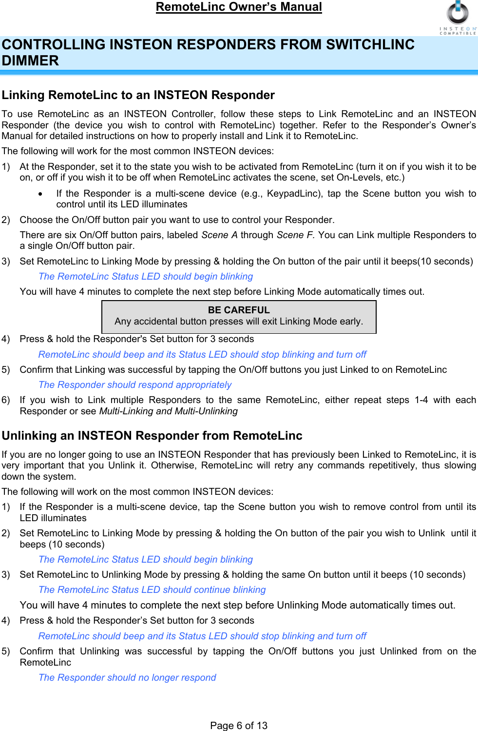 RemoteLinc Owner’s Manual  Page 6 of 13 CONTROLLING INSTEON RESPONDERS FROM SWITCHLINC DIMMER Linking RemoteLinc to an INSTEON Responder To use RemoteLinc as an INSTEON Controller, follow these steps to Link RemoteLinc and an INSTEON Responder (the device you wish to control with RemoteLinc) together. Refer to the Responder’s Owner’s Manual for detailed instructions on how to properly install and Link it to RemoteLinc.  The following will work for the most common INSTEON devices: 1)  At the Responder, set it to the state you wish to be activated from RemoteLinc (turn it on if you wish it to be on, or off if you wish it to be off when RemoteLinc activates the scene, set On-Levels, etc.) •  If the Responder is a multi-scene device (e.g., KeypadLinc), tap the Scene button you wish to control until its LED illuminates  2)  Choose the On/Off button pair you want to use to control your Responder.  There are six On/Off button pairs, labeled Scene A through Scene F. You can Link multiple Responders to a single On/Off button pair.  3)  Set RemoteLinc to Linking Mode by pressing &amp; holding the On button of the pair until it beeps(10 seconds) The RemoteLinc Status LED should begin blinking  You will have 4 minutes to complete the next step before Linking Mode automatically times out.   4)  Press &amp; hold the Responder&apos;s Set button for 3 seconds RemoteLinc should beep and its Status LED should stop blinking and turn off  BE CAREFUL Any accidental button presses will exit Linking Mode early. 5)  Confirm that Linking was successful by tapping the On/Off buttons you just Linked to on RemoteLinc  The Responder should respond appropriately 6)  If you wish to Link multiple Responders to the same RemoteLinc, either repeat steps 1-4 with each Responder or see Multi-Linking and Multi-Unlinking  Unlinking an INSTEON Responder from RemoteLinc If you are no longer going to use an INSTEON Responder that has previously been Linked to RemoteLinc, it is very important that you Unlink it. Otherwise, RemoteLinc will retry any commands repetitively, thus slowing down the system.  The following will work on the most common INSTEON devices: 1)  If the Responder is a multi-scene device, tap the Scene button you wish to remove control from until its LED illuminates  2)  Set RemoteLinc to Linking Mode by pressing &amp; holding the On button of the pair you wish to Unlink  until it beeps (10 seconds) The RemoteLinc Status LED should begin blinking 3)  Set RemoteLinc to Unlinking Mode by pressing &amp; holding the same On button until it beeps (10 seconds)  The RemoteLinc Status LED should continue blinking  You will have 4 minutes to complete the next step before Unlinking Mode automatically times out.  4)  Press &amp; hold the Responder’s Set button for 3 seconds RemoteLinc should beep and its Status LED should stop blinking and turn off  5)  Confirm that Unlinking was successful by tapping the On/Off buttons you just Unlinked from on the RemoteLinc  The Responder should no longer respond 