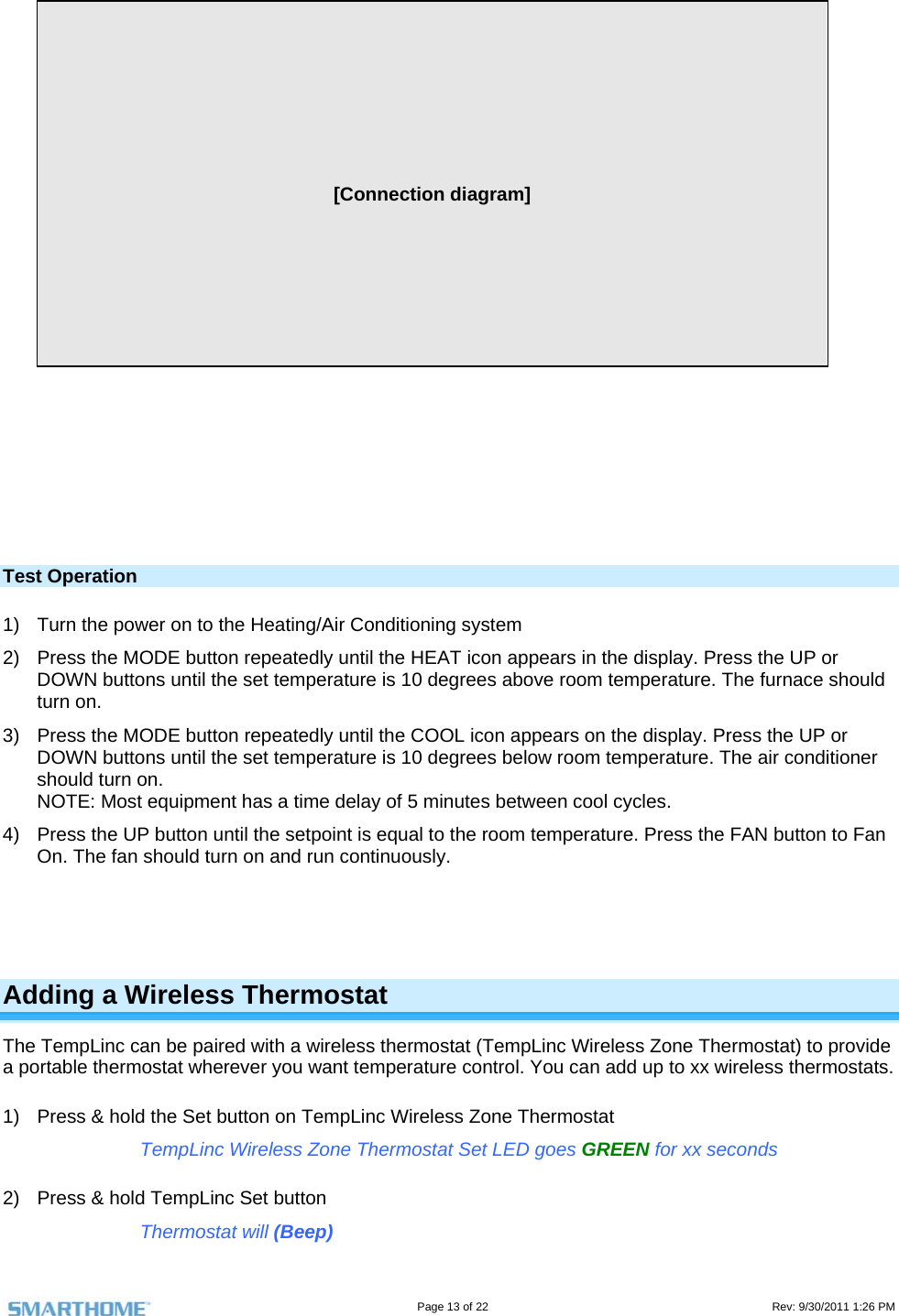                                                                                                                                   Page 13 of 22                                                                                         Rev: 9/30/2011 1:26 PM          [Connection diagram]                Test Operation 1)  Turn the power on to the Heating/Air Conditioning system 2)  Press the MODE button repeatedly until the HEAT icon appears in the display. Press the UP or DOWN buttons until the set temperature is 10 degrees above room temperature. The furnace should turn on. 3)  Press the MODE button repeatedly until the COOL icon appears on the display. Press the UP or DOWN buttons until the set temperature is 10 degrees below room temperature. The air conditioner should turn on.  NOTE: Most equipment has a time delay of 5 minutes between cool cycles.  4)  Press the UP button until the setpoint is equal to the room temperature. Press the FAN button to Fan On. The fan should turn on and run continuously.     Adding a Wireless Thermostat The TempLinc can be paired with a wireless thermostat (TempLinc Wireless Zone Thermostat) to provide a portable thermostat wherever you want temperature control. You can add up to xx wireless thermostats. 1)  Press &amp; hold the Set button on TempLinc Wireless Zone Thermostat TempLinc Wireless Zone Thermostat Set LED goes GREEN for xx seconds 2)  Press &amp; hold TempLinc Set button Thermostat will (Beep) 