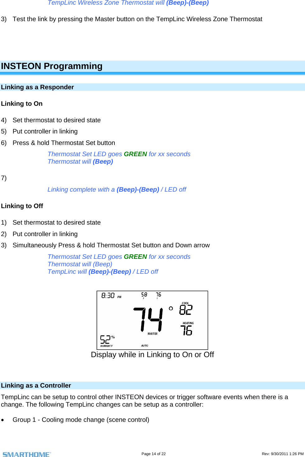                                                                                                                                   Page 14 of 22                                                                                         Rev: 9/30/2011 1:26 PM TempLinc Wireless Zone Thermostat will (Beep)-(Beep) 3)  Test the link by pressing the Master button on the TempLinc Wireless Zone Thermostat    INSTEON Programming Linking as a Responder Linking to On 4)  Set thermostat to desired state 5)  Put controller in linking 6)  Press &amp; hold Thermostat Set button Thermostat Set LED goes GREEN for xx seconds Thermostat will (Beep) 7)  Linking complete with a (Beep)-(Beep) / LED off Linking to Off 1)  Set thermostat to desired state 2)  Put controller in linking 3)  Simultaneously Press &amp; hold Thermostat Set button and Down arrow Thermostat Set LED goes GREEN for xx seconds Thermostat will (Beep) TempLinc will (Beep)-(Beep) / LED off    Display while in Linking to On or Off   Linking as a Controller TempLinc can be setup to control other INSTEON devices or trigger software events when there is a change. The following TempLinc changes can be setup as a controller:     Group 1 - Cooling mode change (scene control) 