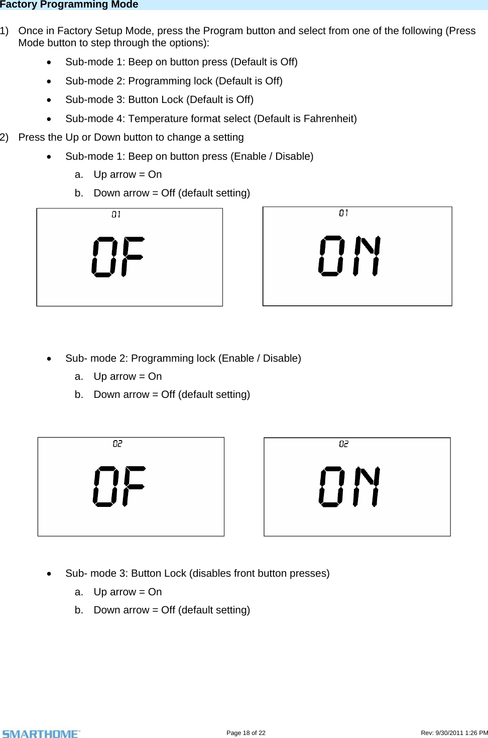                                                                                                                                   Page 18 of 22                                                                                         Rev: 9/30/2011 1:26 PM Factory Programming Mode 1)  Once in Factory Setup Mode, press the Program button and select from one of the following (Press Mode button to step through the options):   Sub-mode 1: Beep on button press (Default is Off)   Sub-mode 2: Programming lock (Default is Off)   Sub-mode 3: Button Lock (Default is Off)   Sub-mode 4: Temperature format select (Default is Fahrenheit) 2)  Press the Up or Down button to change a setting   Sub-mode 1: Beep on button press (Enable / Disable) a.  Up arrow = On b.  Down arrow = Off (default setting)        Sub- mode 2: Programming lock (Enable / Disable) a.  Up arrow = On b.  Down arrow = Off (default setting)         Sub- mode 3: Button Lock (disables front button presses) a.  Up arrow = On b.  Down arrow = Off (default setting)  