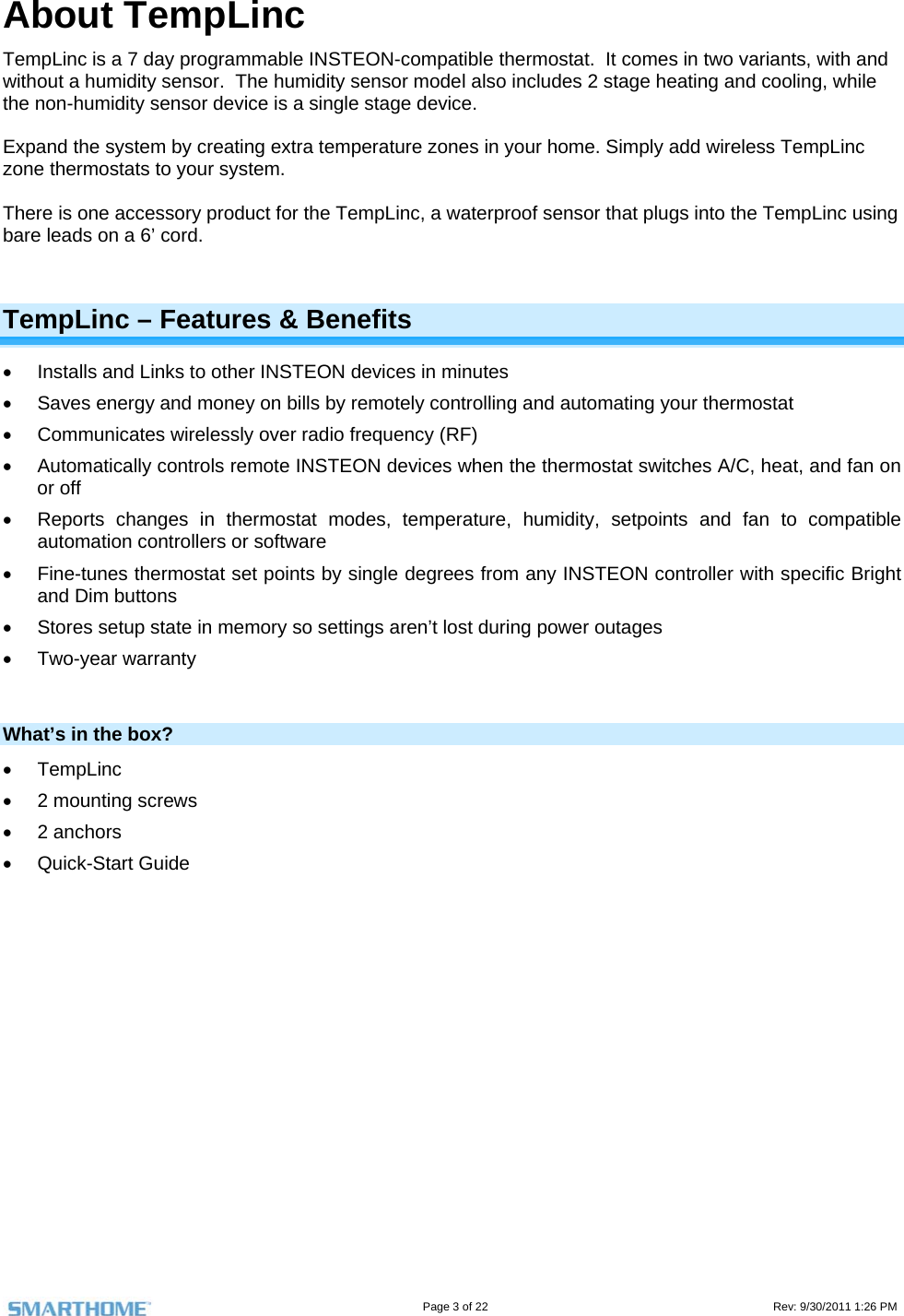                                                                                                                                   Page 3 of 22                                                                                         Rev: 9/30/2011 1:26 PM About TempLinc TempLinc is a 7 day programmable INSTEON-compatible thermostat.  It comes in two variants, with and without a humidity sensor.  The humidity sensor model also includes 2 stage heating and cooling, while the non-humidity sensor device is a single stage device.    Expand the system by creating extra temperature zones in your home. Simply add wireless TempLinc zone thermostats to your system.   There is one accessory product for the TempLinc, a waterproof sensor that plugs into the TempLinc using bare leads on a 6’ cord.  TempLinc – Features &amp; Benefits   Installs and Links to other INSTEON devices in minutes   Saves energy and money on bills by remotely controlling and automating your thermostat   Communicates wirelessly over radio frequency (RF)   Automatically controls remote INSTEON devices when the thermostat switches A/C, heat, and fan on or off   Reports changes in thermostat modes, temperature, humidity, setpoints and fan to compatible automation controllers or software   Fine-tunes thermostat set points by single degrees from any INSTEON controller with specific Bright and Dim buttons   Stores setup state in memory so settings aren’t lost during power outages  Two-year warranty  What’s in the box?  TempLinc  2 mounting screws  2 anchors   Quick-Start Guide     