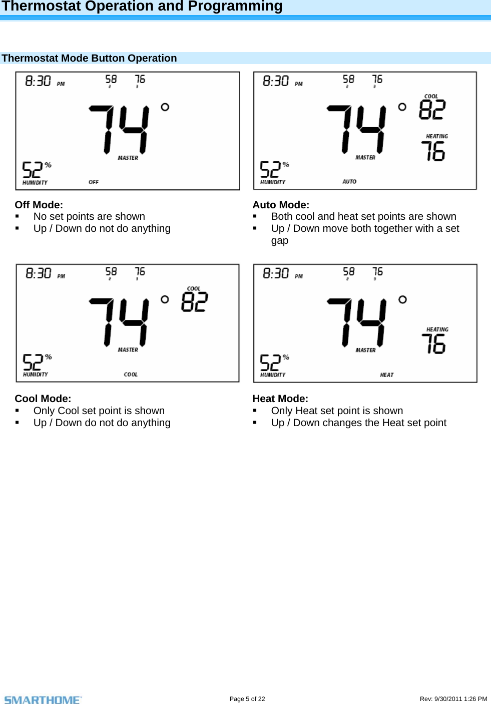                                                                                                                                   Page 5 of 22                                                                                         Rev: 9/30/2011 1:26 PM  Thermostat Operation and Programming   Thermostat Mode Button Operation Off Mode:   No set points are shown   Up / Down do not do anything Auto Mode:   Both cool and heat set points are shown   Up / Down move both together with a set gap Cool Mode:   Only Cool set point is shown   Up / Down do not do anything Heat Mode:   Only Heat set point is shown   Up / Down changes the Heat set point 