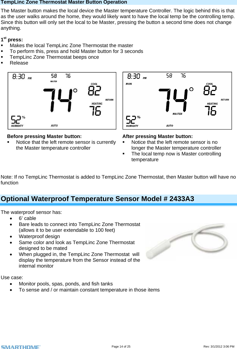                                                                                                                                   Page 14 of 25                                                                                       Rev: 3/1/2012 3:06 PM TempLinc Zone Thermostat Master Button Operation The Master button makes the local device the Master temperature Controller. The logic behind this is that as the user walks around the home, they would likely want to have the local temp be the controlling temp. Since this button will only set the local to be Master, pressing the button a second time does not change anything.  1st press:    Makes the local TempLinc Zone Thermostat the master   To perform this, press and hold Master button for 3 seconds   TempLinc Zone Thermostat beeps once  Release  Before pressing Master button:   Notice that the left remote sensor is currently the Master temperature controller After pressing Master button:   Notice that the left remote sensor is no longer the Master temperature controller   The local temp now is Master controlling temperature   Note: If no TempLinc Thermostat is added to TempLinc Zone Thermostat, then Master button will have no function Optional Waterproof Temperature Sensor Model # 2433A3 The waterproof sensor has:  6’ cable   Bare leads to connect into TempLinc Zone Thermostat (allows it to be user extendable to 100 feet)  Waterproof design   Same color and look as TempLinc Zone Thermostat designed to be mated   When plugged in, the TempLinc Zone Thermostat  will display the temperature from the Sensor instead of the internal monitor   Use case:   Monitor pools, spas, ponds, and fish tanks   To sense and / or maintain constant temperature in those items    