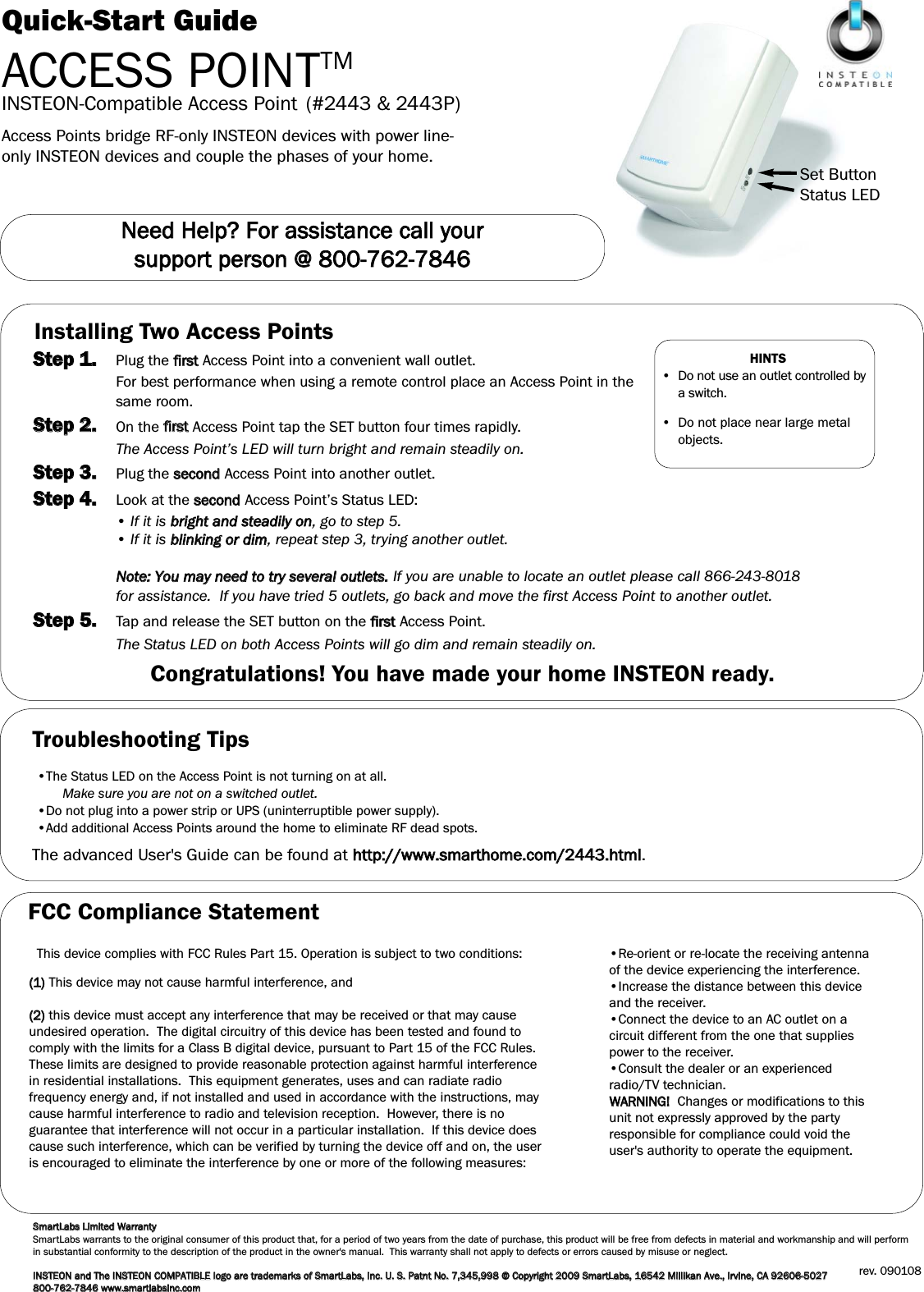 Quick-Start GuideACCESS POINTTMSet ButtonStatus LEDINSTEON-Compatible Access Point (#2443 &amp; 2443P)NNeeeedd  HHeellpp??  FFoorr  aassssiissttaannccee  ccaallll  yyoouurr  ssuuppppoorrtt  ppeerrssoonn  @@  880000--776622--77884466Access Points bridge RF-only INSTEON devices with power line-only INSTEON devices and couple the phases of your home.Installing Two Access PointsSStteepp  11..Plug the ffiirrssttAccess Point into a convenient wall outlet.For best performance when using a remote control place an Access Point in the same room.SStteepp  22..On the ffiirrsstt  Access Point tap the SET button four times rapidly.The Access Point’s LED will turn bright and remain steadily on.SStteepp  33..Plug the sseeccoonnddAccess Point into another outlet.SStteepp  44..Look at the sseeccoonnddAccess Point’s Status LED:• If it is bbrriigghhtt  aanndd  sstteeaaddiillyy  oonn, go to step 5.• If it is bblliinnkkiinngg  oorr  ddiimm, repeat step 3, trying another outlet.NNoottee::  YYoouu  mmaayy  nneeeedd  ttoo  ttrryy  sseevveerraall  oouuttlleettss..If you are unable to locate an outlet please call 866-243-8018 for assistance.  If you have tried 5 outlets, go back and move the first Access Point to another outlet.SStteepp  55..Tap and release the SET button on the ffiirrssttAccess Point. The Status LED on both Access Points will go dim and remain steadily on.Congratulations! You have made your home INSTEON ready. HINTS•  Do not use an outlet controlled bya switch.•  Do not place near large metalobjects.Troubleshooting Tips•The Status LED on the Access Point is not turning on at all.Make sure you are not on a switched outlet.•Do not plug into a power strip or UPS (uninterruptible power supply).•Add additional Access Points around the home to eliminate RF dead spots.The advanced User&apos;s Guide can be found at hhttttpp::////wwwwww..ssmmaarrtthhoommee..ccoomm//22444433..hhttmmll.SSmmaarrttLLaabbss  LLiimmiitteedd  WWaarrrraannttyySmartLabs warrants to the original consumer of this product that, for a period of two years from the date of purchase, this product will be free from defects in material and workmanship and will performin substantial conformity to the description of the product in the owner&apos;s manual.  This warranty shall not apply to defects or errors caused by misuse or neglect.IINNSSTTEEOONN  aanndd  TThhee  IINNSSTTEEOONNCCOOMMPPAATTIIBBLLEEllooggoo  aarree  ttrraaddeemmaarrkkss  ooff  SSmmaarrttLLaabbss,,  IInncc..  UU..  SS..  PPaattnntt  NNoo..  77,,334455,,999988  ©©  CCooppyyrriigghhtt  22000099  SSmmaarrttLLaabbss,,  1166554422  MMiilllliikkaann  AAvvee..,,  IIrrvviinnee,,  CCAA  9922660066--55002277  880000--776622--77884466  wwwwww..ssmmaarrttllaabbssiinncc..ccoommrev. 090108.FCC Compliance StatementThis device complies with FCC Rules Part 15. Operation is subject to two conditions: ((11))This device may not cause harmful interference, and((22))this device must accept any interference that may be received or that may causeundesired operation.  The digital circuitry of this device has been tested and found tocomply with the limits for a Class B digital device, pursuant to Part 15 of the FCC Rules.These limits are designed to provide reasonable protection against harmful interferencein residential installations.  This equipment generates, uses and can radiate radiofrequency energy and, if not installed and used in accordance with the instructions, maycause harmful interference to radio and television reception.  However, there is noguarantee that interference will not occur in a particular installation.  If this device doescause such interference, which can be verified by turning the device off and on, the useris encouraged to eliminate the interference by one or more of the following measures:•Re-orient or re-locate the receiving antennaof the device experiencing the interference.•Increase the distance between this deviceand the receiver.•Connect the device to an AC outlet on acircuit different from the one that suppliespower to the receiver.•Consult the dealer or an experiencedradio/TV technician.WWAARRNNIINNGG!!  Changes or modifications to thisunit not expressly approved by the partyresponsible for compliance could void theuser&apos;s authority to operate the equipment.