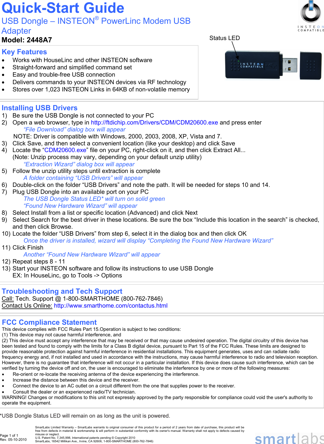 Page 1 of 1 Rev. 05-10-2010                                                                      *USB Dongle Status LED will remain on as long as the unit is powered.  Installing USB Drivers 1)  Be sure the USB Dongle is not connected to your PC 2)  Open a web browser, type in http://ftdichip.com/Drivers/CDM/CDM20600.exe and press enter “File Download” dialog box will appear NOTE: Driver is compatible with Windows, 2000, 2003, 2008, XP, Vista and 7. 3)  Click Save, and then select a convenient location (like your desktop) and click Save 4)  Locate the “CDM20600.exe” file on your PC, right-click on it, and then click Extract All... (Note: Unzip process may vary, depending on your default unzip utility) “Extraction Wizard” dialog box will appear 5)  Follow the unzip utility steps until extraction is complete A folder containing “USB Drivers” will appear 6)  Double-click on the folder “USB Drivers” and note the path. It will be needed for steps 10 and 14. 7)  Plug USB Dongle into an available port on your PC  The USB Dongle Status LED* will turn on solid green “Found New Hardware Wizard” will appear 8)  Select Install from a list or specific location (Advanced) and click Next 9)  Select Search for the best driver in these locations. Be sure the box “Include this location in the search” is checked, and then click Browse. 10) Locate the folder “USB Drivers” from step 6, select it in the dialog box and then click OK Once the driver is installed, wizard will display “Completing the Found New Hardware Wizard” 11) Click Finish Another “Found New Hardware Wizard” will appear 12) Repeat steps 8 - 11 13) Start your INSTEON software and follow its instructions to use USB Dongle EX: In HouseLinc, go to Tools -&gt; Options Key Features •  Works with HouseLinc and other INSTEON software •  Straight-forward and simplified command set •  Easy and trouble-free USB connection •  Delivers commands to your INSTEON devices via RF technology •  Stores over 1,023 INSTEON Links in 64KB of non-volatile memory Quick-Start Guide USB Dongle – INSTEON® PowerLinc Modem USB Adapter Model: 2448A7 SmartLabs Limited Warranty – SmartLabs warrants to original consumer of this product for a period of 2 years from date of purchase, this product will be free from defects in material &amp; workmanship &amp; will perform in substantial conformity with its owner&apos;s manual. Warranty shall not apply to defects caused by misuse or neglect.   U.S. Patent No. 7,345,998, International patents pending © Copyright 2010  SmartLabs, 16542 Millikan Ave., Irvine, CA 92606, 1-800-SMARTHOME (800-762-7846)  Troubleshooting and Tech Support Call: Tech. Support @ 1-800-SMARTHOME (800-762-7846) Contact Us Online: http://www.smarthome.com/contactus.html  FCC Compliance Statement This device complies with FCC Rules Part 15.Operation is subject to two conditions: (1) This device may not cause harmful interference, and (2) This device must accept any interference that may be received or that may cause undesired operation. The digital circuitry of this device has been tested and found to comply with the limits for a Class B digital device, pursuant to Part 15 of the FCC Rules. These limits are designed to provide reasonable protection against harmful interference in residential installations. This equipment generates, uses and can radiate radio frequency energy and, if not installed and used in accordance with the instructions, may cause harmful interference to radio and television reception. However, there is no guarantee that interference will not occur in a particular installation. If this device does cause such interference, which can be verified by turning the device off and on, the user is encouraged to eliminate the interference by one or more of the following measures: •  Re-orient or re-locate the receiving antenna of the device experiencing the interference. •  Increase the distance between this device and the receiver. •  Connect the device to an AC outlet on a circuit different from the one that supplies power to the receiver. •  Consult the dealer or an experienced radio/TV technician. WARNING! Changes or modifications to this unit not expressly approved by the party responsible for compliance could void the user&apos;s authority to operate the equipment. Status LED 