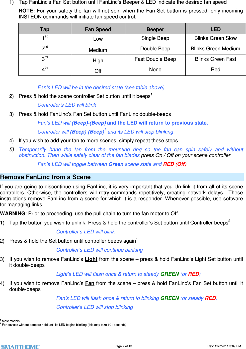                                                                                                                                   Page 7 of 13                                                                                       Rev: 12/7/2011 3:09 PM   1)  Tap FanLinc’s Fan Set button until FanLinc’s Beeper &amp; LED indicate the desired fan speed NOTE: For your safety the fan will not spin when the Fan Set button is pressed, only incoming INSTEON commands will initiate fan speed control. Tap  Fan Speed  Beeper  LED 1st Low Single Beep  Blinks Green Slow 2nd Medium  Double Beep  Blinks Green Medium 3rd   High  Fast Double Beep  Blinks Green Fast 4th Off  None  Red              Fan’s LED will be in the desired state (see table above)  2)  Press &amp; hold the scene controller Set button until it beeps1       Controller’s LED will blink 3)  Press &amp; hold FanLinc’s Fan Set button until FanLinc double-beeps       Fan’s LED will (Beep)-(Beep) and the LED will return to previous state.       Controller will (Beep)-(Beep)1 and its LED will stop blinking 4)  If you wish to add your fan to more scenes, simply repeat these steps 5)  Temporarily  hang  the  fan  from  the  mounting  ring  so  the  fan  can  spin  safely  and  without obstruction. Then while safely clear of the fan blades press On / Off on your scene controller       Fan’s LED will toggle between Green scene state and RED (Off) Remove FanLinc from a Scene If you are going to discontinue using FanLinc, it is very important that you Un-link it from all of its scene controllers.  Otherwise, the  controllers  will retry commands  repetitively,  creating  network  delays.    These instructions remove FanLinc from a scene for which it is a responder. Whenever possible, use software for managing links.  WARNING: Prior to proceeding, use the pull chain to turn the fan motor to Off.  1)  Tap the button you wish to unlink. Press &amp; hold the controller’s Set button until Controller beeps2 Controller’s LED will blink 2)  Press &amp; hold the Set button until controller beeps again1 Controller’s LED will continue blinking 3)  If you wish to remove FanLinc’s Light from the scene – press &amp; hold FanLinc’s Light Set button until it double-beeps Light’s LED will flash once &amp; return to steady GREEN (or RED) 4)  If you wish to remove FanLinc’s Fan from the scene – press &amp; hold FanLinc’s Fan Set button until it double-beeps Fan’s LED will flash once &amp; return to blinking GREEN (or steady RED) Controller’s LED will stop blinking                                                       1 Most models 2 For devices without beepers hold until its LED begins blinking (this may take 10+ seconds) 