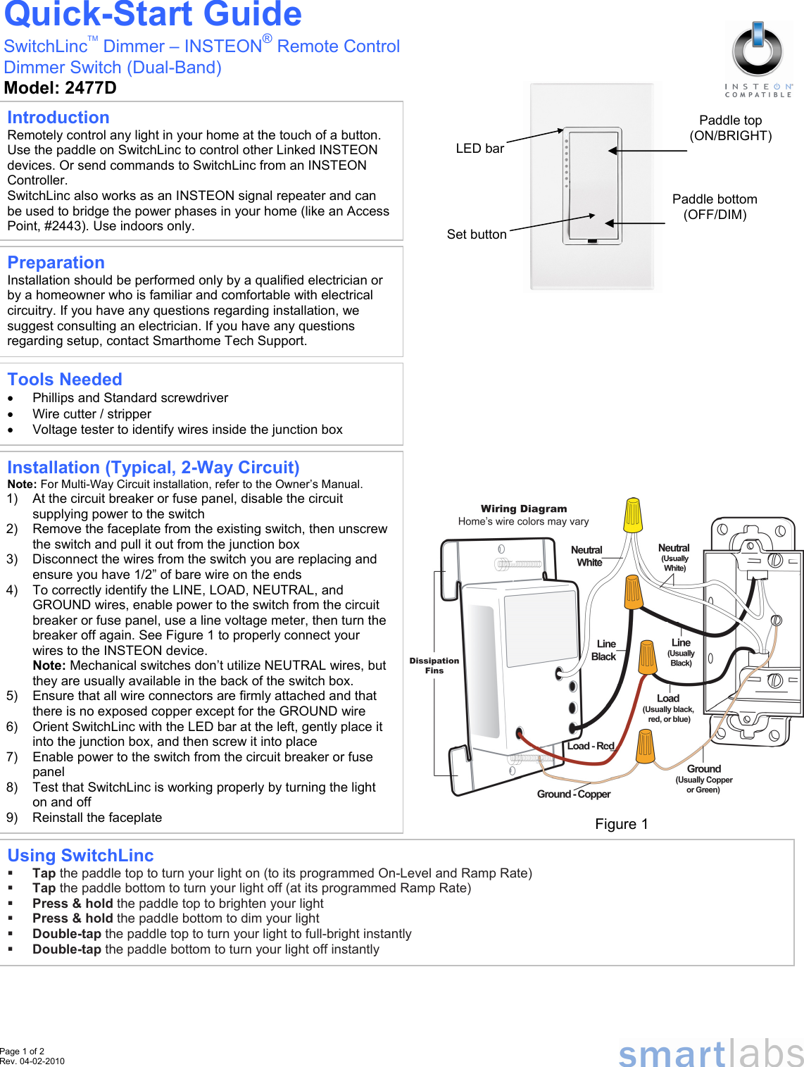  Page 1 of 2 Rev. 04-02-2010                                                                                                                                                                                                                                                                                                                         Quick-Start Guide SwitchLincTM Dimmer – INSTEON® Remote Control  Dimmer Switch (Dual-Band) Model: 2477D Preparation Installation should be performed only by a qualified electrician or by a homeowner who is familiar and comfortable with electrical circuitry. If you have any questions regarding installation, we suggest consulting an electrician. If you have any questions regarding setup, contact Smarthome Tech Support. LED barSet buttonFigure 1 Introduction Remotely control any light in your home at the touch of a button. Use the paddle on SwitchLinc to control other Linked INSTEON devices. Or send commands to SwitchLinc from an INSTEON Controller.  SwitchLinc also works as an INSTEON signal repeater and can be used to bridge the power phases in your home (like an Access Point, #2443). Use indoors only. Using SwitchLinc  Tap the paddle top to turn your light on (to its programmed On-Level and Ramp Rate)  Tap the paddle bottom to turn your light off (at its programmed Ramp Rate)  Press &amp; hold the paddle top to brighten your light  Press &amp; hold the paddle bottom to dim your light  Double-tap the paddle top to turn your light to full-bright instantly  Double-tap the paddle bottom to turn your light off instantly  Paddle bottom  (OFF/DIM) Paddle top (ON/BRIGHT) Tools Needed •  Phillips and Standard screwdriver •  Wire cutter / stripper •  Voltage tester to identify wires inside the junction box Installation (Typical, 2-Way Circuit) Note: For Multi-Way Circuit installation, refer to the Owner’s Manual. 1)  At the circuit breaker or fuse panel, disable the circuit supplying power to the switch 2)  Remove the faceplate from the existing switch, then unscrew the switch and pull it out from the junction box 3)  Disconnect the wires from the switch you are replacing and ensure you have 1/2” of bare wire on the ends 4)  To correctly identify the LINE, LOAD, NEUTRAL, and GROUND wires, enable power to the switch from the circuit breaker or fuse panel, use a line voltage meter, then turn the breaker off again. See Figure 1 to properly connect your wires to the INSTEON device. Note: Mechanical switches don’t utilize NEUTRAL wires, but they are usually available in the back of the switch box. 5)  Ensure that all wire connectors are firmly attached and that there is no exposed copper except for the GROUND wire 6)  Orient SwitchLinc with the LED bar at the left, gently place it into the junction box, and then screw it into place 7)  Enable power to the switch from the circuit breaker or fuse panel 8)  Test that SwitchLinc is working properly by turning the light on and off 9)  Reinstall the faceplate 