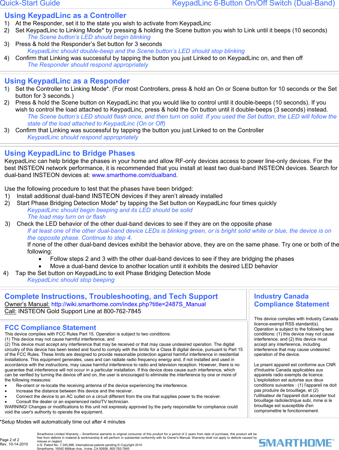  Page 2 of 2 Rev. 10-14-2010   Smarthome Limited Warranty – Smarthome warrants to original consumer of this product for a period of 2 years from date of purchase, this product will be free from defects in material &amp; workmanship &amp; will perform in substantial conformity with its Owner&apos;s Manual. Warranty shall not apply to defects caused by misuse or neglect.   U.S. Patent No. 7,345,998, International patents pending © Copyright 2010  Smarthome, 16542 Millikan Ave., Irvine, CA 92606, 800-762-7845 Quick-Start Guide                                                     KeypadLinc 6-Button On/Off Switch (Dual-Band)                                                 *Setup Modes will automatically time out after 4 minutes Using KeypadLinc as a Responder 1)  Set the Controller to Linking Mode*. (For most Controllers, press &amp; hold an On or Scene button for 10 seconds or the Set button for 3 seconds.) 2)  Press &amp; hold the Scene button on KeypadLinc that you would like to control until it double-beeps (10 seconds). If you wish to control the load attached to KeypadLinc, press &amp; hold the On button until it double-beeps (3 seconds) instead. The Scene button’s LED should flash once, and then turn on solid. If you used the Set button, the LED will follow the state of the load attached to KeypadLinc (On or Off) 3)  Confirm that Linking was successful by tapping the button you just Linked to on the Controller  KeypadLinc should respond appropriately  FCC Compliance Statement  This device complies with FCC Rules Part 15. Operation is subject to two conditions: (1) This device may not cause harmful interference, and (2) This device must accept any interference that may be received or that may cause undesired operation. The digital circuitry of this device has been tested and found to comply with the limits for a Class B digital device, pursuant to Part 15 of the FCC Rules. These limits are designed to provide reasonable protection against harmful interference in residential installations. This equipment generates, uses and can radiate radio frequency energy and, if not installed and used in accordance with the instructions, may cause harmful interference to radio and television reception. However, there is no guarantee that interference will not occur in a particular installation. If this device does cause such interference, which can be verified by turning the device off and on, the user is encouraged to eliminate the interference by one or more of the following measures: •  Re-orient or re-locate the receiving antenna of the device experiencing the interference. •  Increase the distance between this device and the receiver. •  Connect the device to an AC outlet on a circuit different from the one that supplies power to the receiver. •  Consult the dealer or an experienced radio/TV technician. WARNING! Changes or modifications to this unit not expressly approved by the party responsible for compliance could void the user&apos;s authority to operate the equipment. Complete Instructions, Troubleshooting, and Tech Support Owner’s Manual: http://wiki.smarthome.com/index.php?title=2487S_Manual Call: INSTEON Gold Support Line at 800-762-7845 Using KeypadLinc to Bridge Phases KeypadLinc can help bridge the phases in your home and allow RF-only devices access to power line-only devices. For the best INSTEON network performance, it is recommended that you install at least two dual-band INSTEON devices. Search for dual-band INSTEON devices at: www.smarthome.com/dualband.  Use the following procedure to test that the phases have been bridged: 1) Install additional dual-band INSTEON devices if they aren’t already installed  2)  Start Phase Bridging Detection Mode* by tapping the Set button on KeypadLinc four times quickly KeypadLinc should begin beeping and its LED should be solid The load may turn on or flash 3)  Check the LED behavior of the other dual-band devices to see if they are on the opposite phase If at least one of the other dual-band device LEDs is blinking green, or is bright solid white or blue, the device is on the opposite phase. Continue to step 4. If none of the other dual-band devices exhibit the behavior above, they are on the same phase. Try one or both of the following: •  Follow steps 2 and 3 with the other dual-band devices to see if they are bridging the phases •  Move a dual-band device to another location until it exhibits the desired LED behavior 4)  Tap the Set button on KeypadLinc to exit Phase Bridging Detection Mode KeypadLinc should stop beeping Using KeypadLinc as a Controller 1)  At the Responder, set it to the state you wish to activate from KeypadLinc 2)  Set KeypadLinc to Linking Mode* by pressing &amp; holding the Scene button you wish to Link until it beeps (10 seconds) The Scene button’s LED should begin blinking   3)  Press &amp; hold the Responder’s Set button for 3 seconds KeypadLinc should double-beep and the Scene button’s LED should stop blinking  4)  Confirm that Linking was successful by tapping the button you just Linked to on KeypadLinc on, and then off  The Responder should respond appropriately  Industry Canada Compliance Statement  This device complies with Industry Canada licence-exempt RSS standard(s). Operation is subject to the following two conditions: (1) this device may not cause interference, and (2) this device must accept any interference, including interference that may cause undesired operation of the device.  Le prsent appareil est conforme aux CNR d&apos;Industrie Canada applicables aux appareils radio exempts de licence. L&apos;exploitation est autorise aux deux conditions suivantes : (1) l&apos;appareil ne doit pas produire de brouillage, et (2) l&apos;utilisateur de l&apos;appareil doit accepter tout brouillage radiolectrique subi, mme si le brouillage est susceptible d&apos;en compromettre le fonctionnement. 