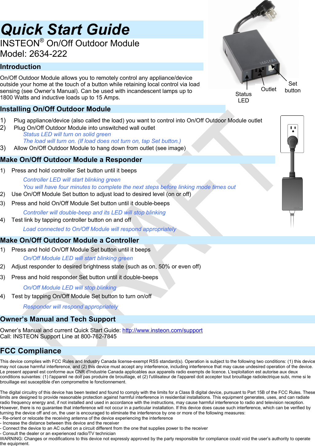   Quick Start Guide  INSTEON® On/Off Outdoor Module Model: 2634-222 Introduction On/Off Outdoor Module allows you to remotely control any appliance/device outside your home at the touch of a button while retaining local control via load sensing (see Owner’s Manual). Can be used with incandescent lamps up to 1800 Watts and inductive loads up to 15 Amps. Installing On/Off Outdoor Module 1)  Plug appliance/device (also called the load) you want to control into On/Off Outdoor Module outlet 2)  Plug On/Off Outdoor Module into unswitched wall outlet Status LED will turn on solid green The load will turn on. (If load does not turn on, tap Set button.) 3)  Allow On/Off Outdoor Module to hang down from outlet (see image) Make On/Off Outdoor Module a Responder 1)  Press and hold controller Set button until it beeps Controller LED will start blinking green You will have four minutes to complete the next steps before linking mode times out 2)  Use On/Off Module Set button to adjust load to desired level (on or off) 3)  Press and hold On/Off Module Set button until it double-beeps Controller will double-beep and its LED will stop blinking 4)  Test link by tapping controller button on and off Load connected to On/Off Module will respond appropriately Make On/Off Outdoor Module a Controller 1)  Press and hold On/Off Module Set button until it beeps On/Off Module LED will start blinking green 2)  Adjust responder to desired brightness state (such as on, 50% or even off) 3)  Press and hold responder Set button until it double-beeps On/Off Module LED will stop blinking 4)  Test by tapping On/Off Module Set button to turn on/off Responder will respond appropriately Owner’s Manual and Tech Support Owner’s Manual and current Quick Start Guide: http://www.insteon.com/support Call: INSTEON Support Line at 800-762-7845  FCC Compliance This device complies with FCC Rules and Industry Canada license-exempt RSS standard(s). Operation is subject to the following two conditions: (1) this device may not cause harmful interference, and (2) this device must accept any interference, including interference that may cause undesired operation of the device. Le present appareil est conforme aux CNR d&apos;Industrie Canada applicables aux appareils radio exempts de licence. L&apos;exploitation est autorise aux deux conditions suivantes: (1) l&apos;appareil ne doit pas produire de brouillage, et (2) l&apos;utilisateur de l&apos;appareil doit accepter tout brouillage radiolectrique subi, mme si le brouillage est susceptible d&apos;en compromettre le fonctionnement.  The digital circuitry of this device has been tested and found to comply with the limits for a Class B digital device, pursuant to Part 15B of the FCC Rules. These limits are designed to provide reasonable protection against harmful interference in residential installations. This equipment generates, uses, and can radiate radio frequency energy and, if not installed and used in accordance with the instructions, may cause harmful interference to radio and television reception. However, there is no guarantee that interference will not occur in a particular installation. If this device does cause such interference, which can be verified by turning the device off and on, the user is encouraged to eliminate the interference by one or more of the following measures: - Re-orient or relocate the receiving antenna of the device experiencing the interference - Increase the distance between this device and the receiver - Connect the device to an AC outlet on a circuit different from the one that supplies power to the receiver - Consult the dealer or an experienced radio/TV technician WARNING: Changes or modifications to this device not expressly approved by the party responsible for compliance could void the user’s authority to operate the equipment.  Outlet Status LEDSet button 