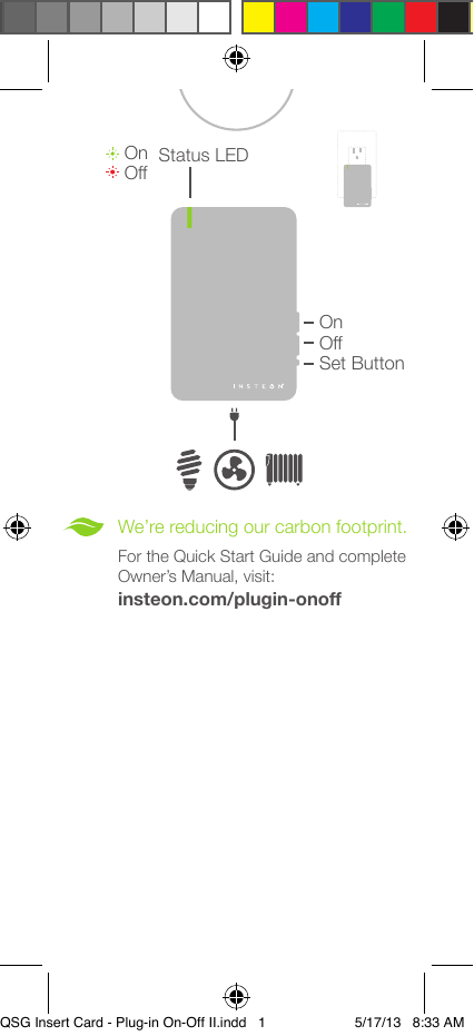OffOn®We’re reducing our carbon footprint.For the Quick Start Guide and complete Owner’s Manual, visit:Set ButtonOffOnStatus LEDinsteon.com/plugin-onoff®QSG Insert Card - Plug-in On-Off II.indd   1 5/17/13   8:33 AM