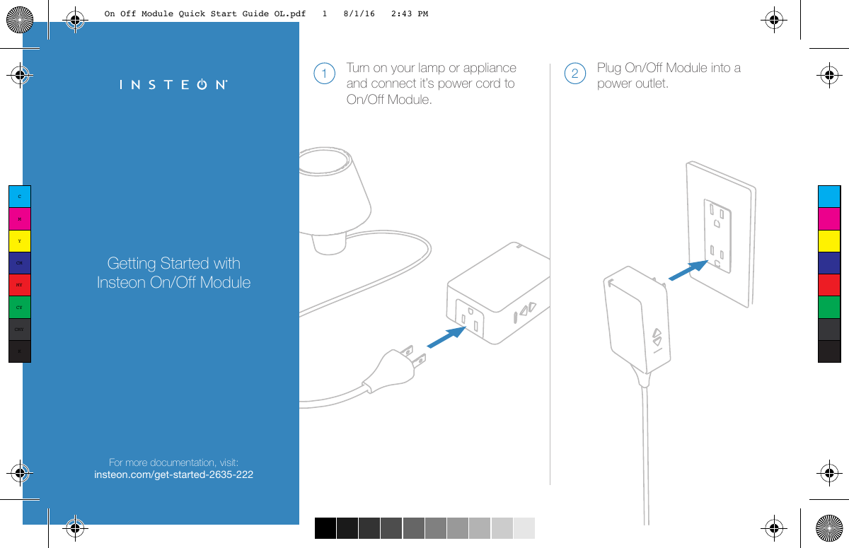 Getting Started with Insteon On/Off ModuleFor more documentation, visit:insteon.com/get-started-2635-222Turn on your lamp or appliance and connect it’s power cord to On/Off Module.1Plug On/Off Module into a power outlet.2CMYCMMYCYCMYKOn Off Module Quick Start Guide OL.pdf   1   8/1/16   2:43 PM