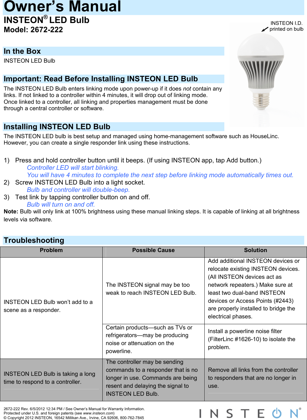 Owner’s Manual INSTEON® LED Bulb INSTEON I.D. printed on bulbModel: 2672-222  In the Box INSTEON LED Bulb  Important: Read Before Installing INSTEON LED Bulb The INSTEON LED Bulb enters linking mode upon power-up if it does not contain any links. If not linked to a controller within 4 minutes, it will drop out of linking mode. Once linked to a controller, all linking and properties management must be done through a central controller or software.  Installing INSTEON LED Bulb The INSTEON LED bulb is best setup and managed using home-management software such as HouseLinc.  However, you can create a single responder link using these instructions.  1)  Press and hold controller button until it beeps. (If using INSTEON app, tap Add button.)     Controller LED will start blinking.     You will have 4 minutes to complete the next step before linking mode automatically times out. 2)  Screw INSTEON LED Bulb into a light socket.     Bulb and controller will double-beep. 3)  Test link by tapping controller button on and off.    Bulb will turn on and off. Note: Bulb will only link at 100% brightness using these manual linking steps. It is capable of linking at all brightness levels via software.  Troubleshooting Problem  Possible Cause  Solution The INSTEON signal may be too weak to reach INSTEON LED Bulb. Add additional INSTEON devices or relocate existing INSTEON devices. (All INSTEON devices act as network repeaters.) Make sure at least two dual-band INSTEON devices or Access Points (#2443) are properly installed to bridge the electrical phases. INSTEON LED Bulb won’t add to a scene as a responder. Certain products—such as TVs or refrigerators—may be producing noise or attenuation on the powerline. Install a powerline noise filter (FilterLinc #1626-10) to isolate the problem. INSTEON LED Bulb is taking a long time to respond to a controller. The controller may be sending commands to a responder that is no longer in use. Commands are being resent and delaying the signal to INSTEON LED Bulb. Remove all links from the controller to responders that are no longer in use. 2672-222 Rev. 6/5/2012 12:34 PM / See Owner’s Manual for Warranty Information. Protected under U.S. and foreign patents (see www.insteon.com) © Copyright 2012 INSTEON, 16542 Millikan Ave., Irvine, CA 92606, 800-762-7845   