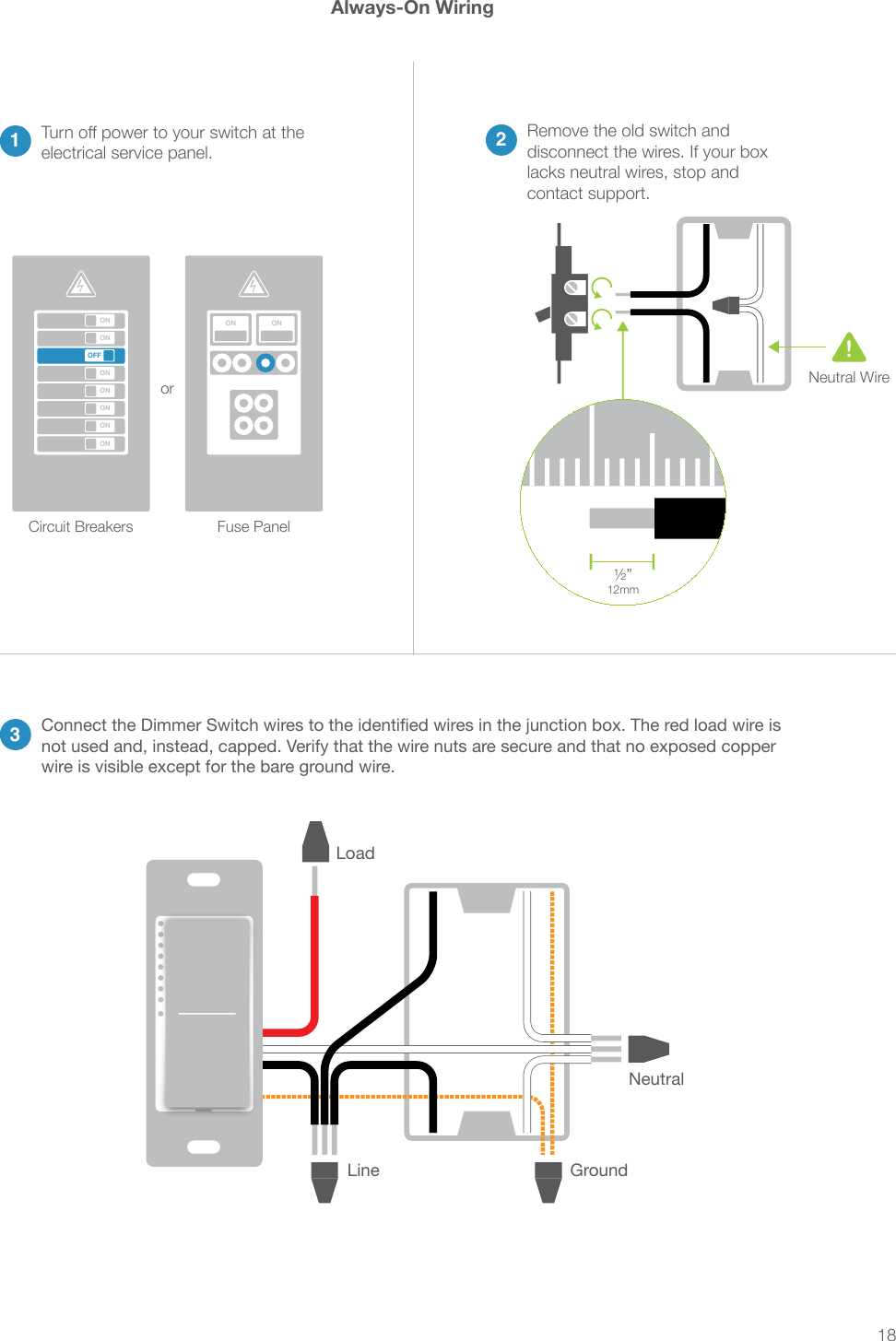 18Always-On Wiring2contact support.13Turn off power to your switch at the electrical service panel.ONONONONONONONOFFON ONCircuit Breakers or Neutral Wire!not used and, instead, capped. Verify that the wire nuts are secure and that no exposed copper wire is visible except for the bare ground wire.WNeutralLineLoadGround1 2 