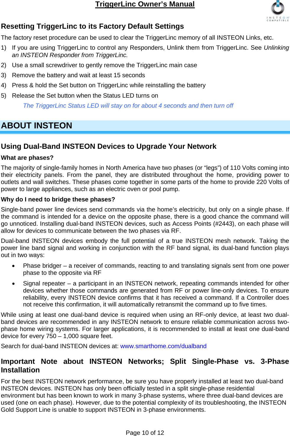 TriggerLinc Owner’s Manual   Page 10 of 12  Resetting TriggerLinc to its Factory Default Settings The factory reset procedure can be used to clear the TriggerLinc memory of all INSTEON Links, etc.   1)  If you are using TriggerLinc to control any Responders, Unlink them from TriggerLinc. See Unlinking an INSTEON Responder from TriggerLinc.   2)  Use a small screwdriver to gently remove the TriggerLinc main case 3)  Remove the battery and wait at least 15 seconds 4)  Press &amp; hold the Set button on TriggerLinc while reinstalling the battery 5)  Release the Set button when the Status LED turns on The TriggerLinc Status LED will stay on for about 4 seconds and then turn off   ABOUT INSTEON Using Dual-Band INSTEON Devices to Upgrade Your Network  What are phases? The majority of single-family homes in North America have two phases (or “legs”) of 110 Volts coming into their electricity panels. From the panel, they are distributed throughout the home, providing power to outlets and wall switches. These phases come together in some parts of the home to provide 220 Volts of power to large appliances, such as an electric oven or pool pump. Why do I need to bridge these phases? Single-band power line devices send commands via the home’s electricity, but only on a single phase. If the command is intended for a device on the opposite phase, there is a good chance the command will go unnoticed. Installing dual-band INSTEON devices, such as Access Points (#2443), on each phase will allow for devices to communicate between the two phases via RF. Dual-band INSTEON devices embody the full potential of a true INSTEON mesh network. Taking the power line band signal and working in conjunction with the RF band signal, its dual-band function plays out in two ways:   Phase bridger – a receiver of commands, reacting to and translating signals sent from one power phase to the opposite via RF   Signal repeater – a participant in an INSTEON network, repeating commands intended for other devices whether those commands are generated from RF or power line-only devices. To ensure reliability, every INSTEON device confirms that it has received a command. If a Controller does not receive this confirmation, it will automatically retransmit the command up to five times.  While using at least one dual-band device is required when using an RF-only device, at least two dual-band devices are recommended in any INSTEON network to ensure reliable communication across two-phase home wiring systems. For larger applications, it is recommended to install at least one dual-band device for every 750 – 1,000 square feet. Search for dual-band INSTEON devices at: www.smarthome.com/dualband Important Note about INSTEON Networks; Split Single-Phase vs. 3-Phase Installation For the best INSTEON network performance, be sure you have properly installed at least two dual-band INSTEON devices. INSTEON has only been officially tested in a split single-phase residential environment but has been known to work in many 3-phase systems, where three dual-band devices are used (one on each phase). However, due to the potential complexity of its troubleshooting, the INSTEON Gold Support Line is unable to support INSTEON in 3-phase environments. 
